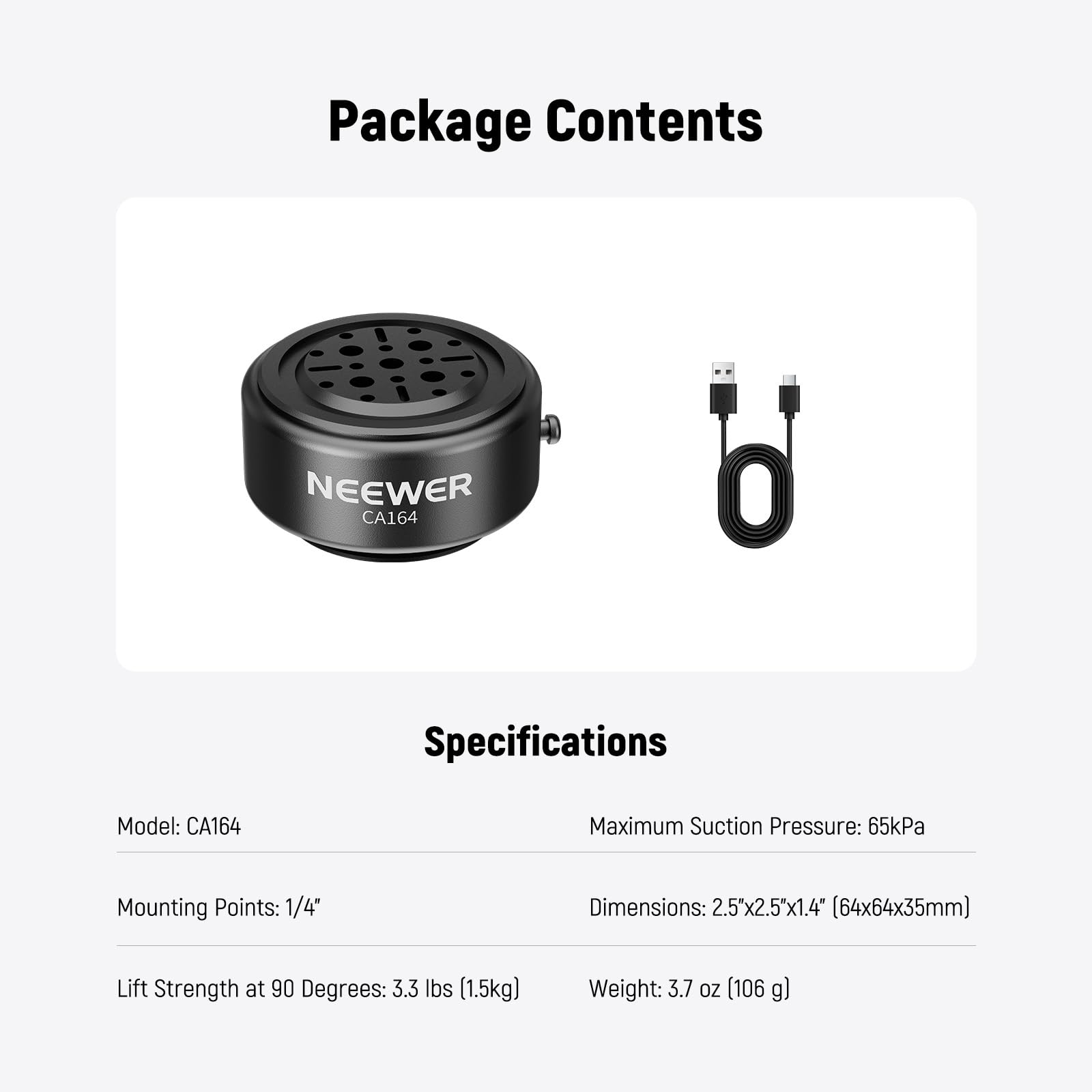 Package Contents

NEEWER CA164

Specifications

Model: CA164

Maximum Suction Pressure: 65kPa

Mounting Points: 1/4"

Dimensions: 2.5x2.5x1.4" (64x64x35mm)

Lift Strength at 90 Degrees: 3.3 lbs (1.5kg)

Weight: 3.7 oz (106 g)