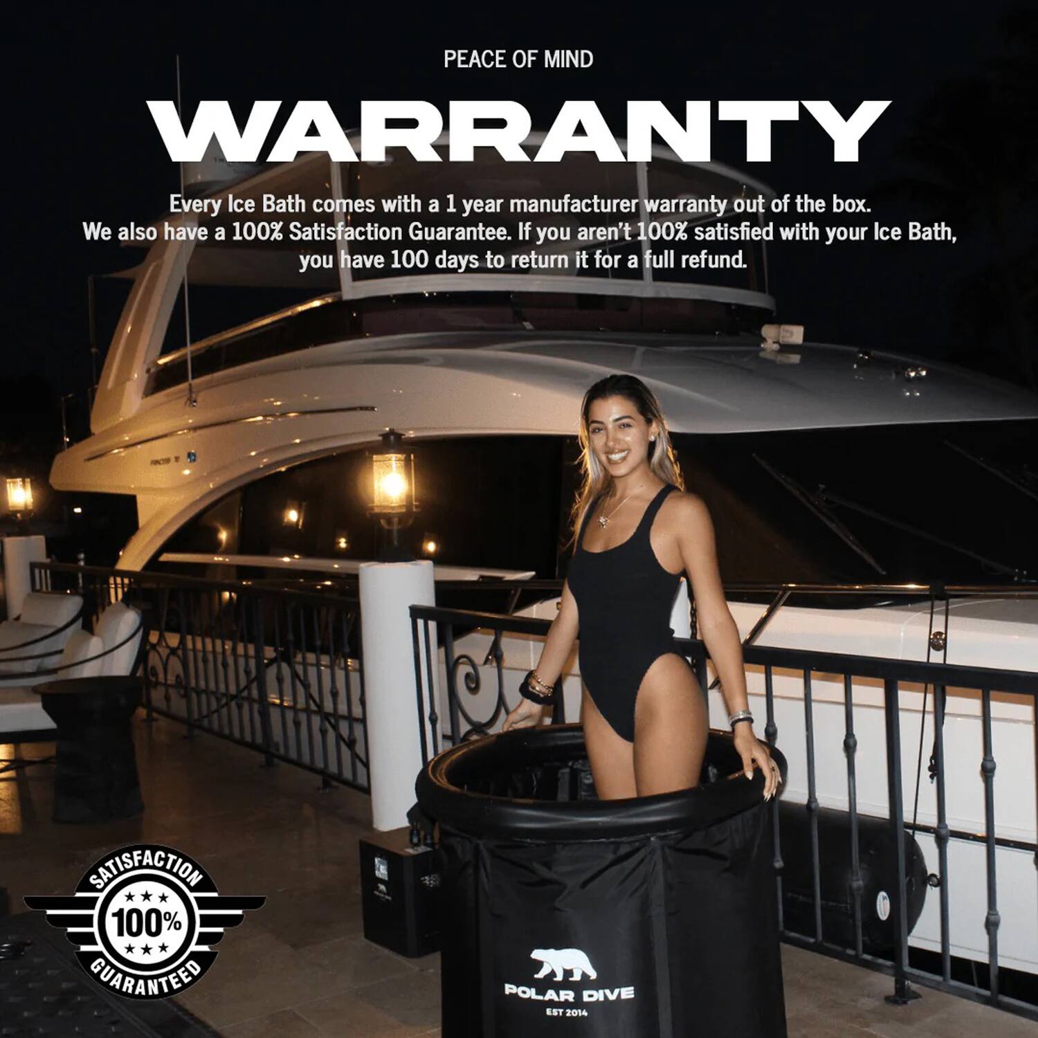 PEACE OF MIND WARRANTY

Every Ice Bath comes with a 1 year manufacturer warranty out of the box. We also have a 100% Satisfaction Guarantee. If you aren't 100% satisfied with your Ice Bath, you have 100 days to return it for a full refund.

SATISFACTION 100% GUARANTEED

POLAR DIVE EST 2014