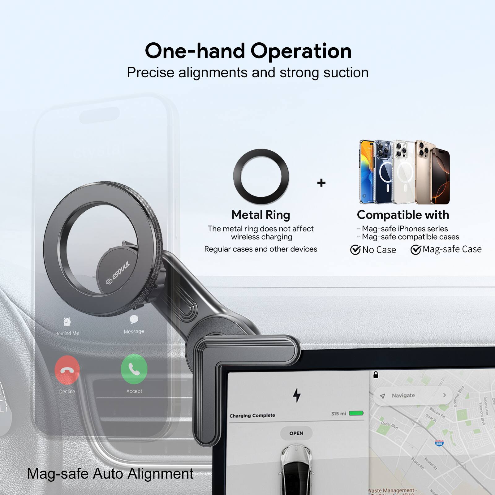 One-hand Operation Precise alignments and strong suction

+ ESOULK Metal Ring
The metal ring does not affect wireless charging
Regular cases and other devices

Compatible with
Mag-safe iPhones series
Mag-safe compatible cases
No Case
Mag-safe Case

Pemind Me Message Decline Accept
Charging Complete
OPEN
315 mi
Navigate

Mag-safe Auto Alignment