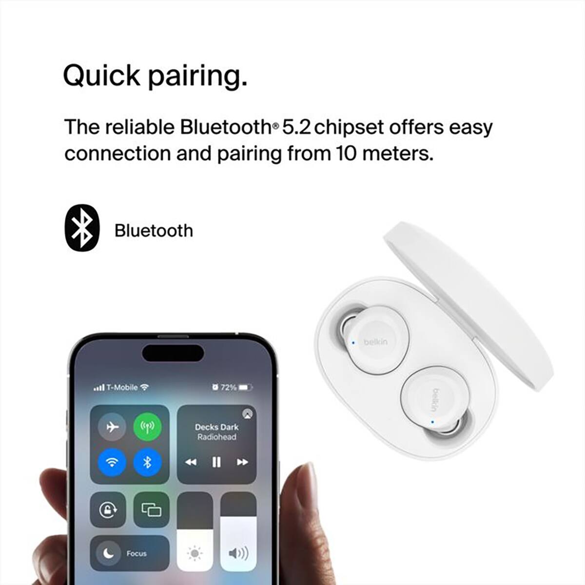 Quick pairing.  
The reliable Bluetooth® 5.2 chipset offers easy connection and pairing from 10 meters.  
Bluetooth  
belkin  
T-Mobile  
72%  
Decks Dark Radiohead  
belkin  
Focus
