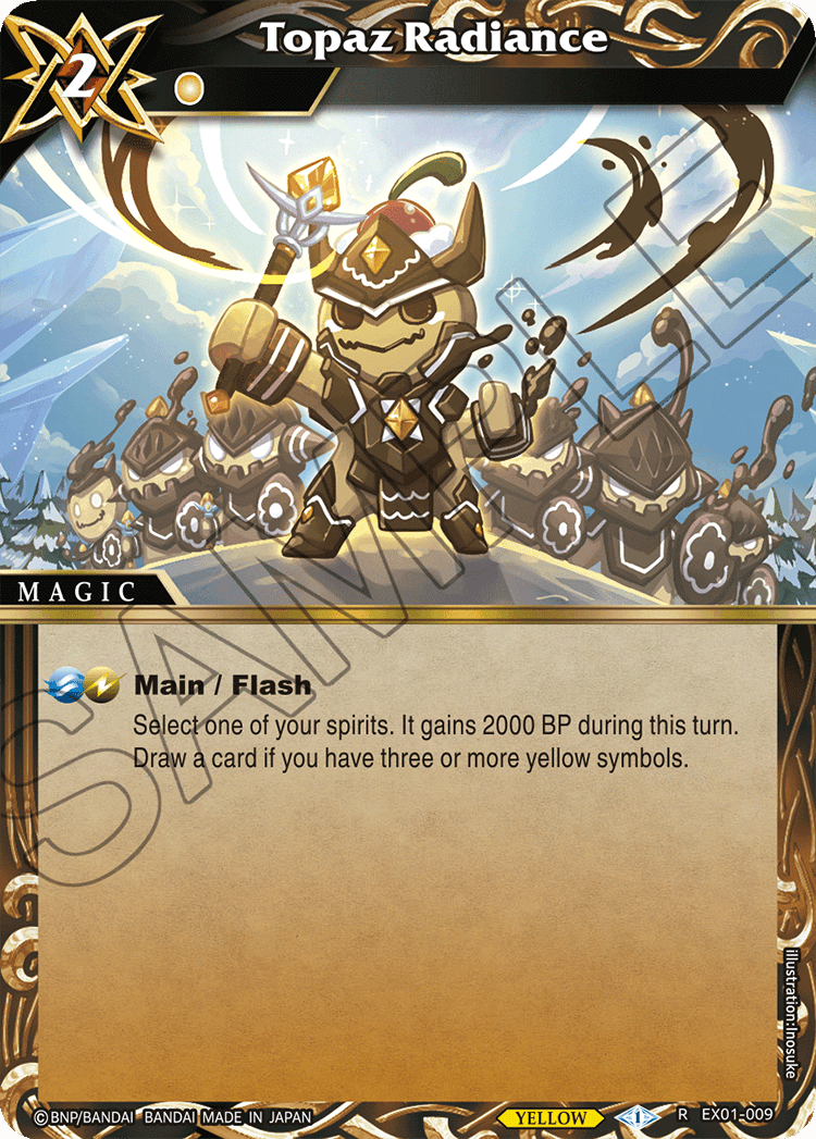 2 Topaz Radiance MAGIC  
Main / Flash  
Select one of your spirits. It gains 2000 BP during this turn.  
Draw a card if you have three or more yellow symbols.  

BNP/BANDAI BANDAI MADE IN JAPAN  
YELLOW  
Illustration: Inosuke R  
EX01-009