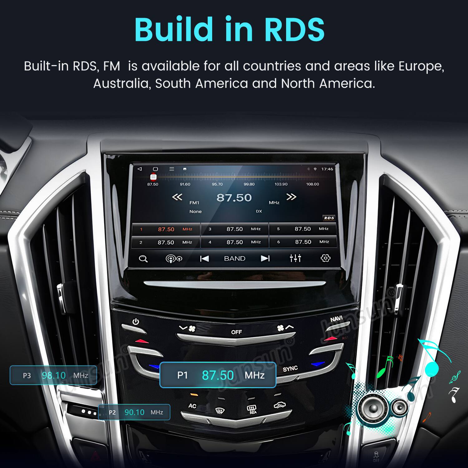 Build in RDS  
Built-in RDS, FM is available for all countries and areas like Europe, Australia, South America and North America.

17:46  
87.50  
91.60  
95.70  
99.80  
103.90  
108.00  
FM1  
87.50 MHz  
None  
OK  
ROS  
1  
87.50 MHz  
3  
87.50 MHz  
5  
87.50 MHz  
2 87.50 MHz 4 87.50 MHz 6 87.50 MHz BAND OFF  
Landy P3 98.10 MHz  
P1 AC 75000mg  
87.50 MHz SYNC  
NET P2 90.10 MHz