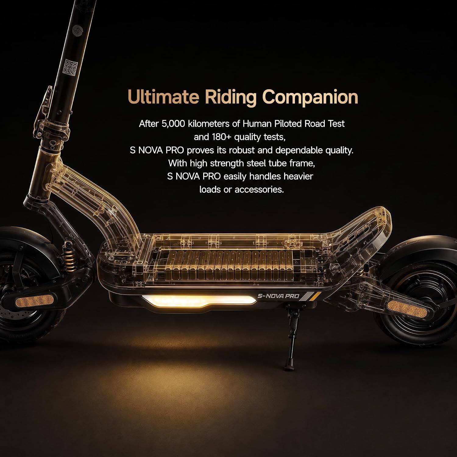 Ultimate Riding Companion

After 5,000 kilometers of Human Piloted Road Test and 180+ quality tests, S NOVA PRO proves its robust and dependable quality. With high strength steel tube frame, S NOVA PRO easily handles heavier loads or accessories.