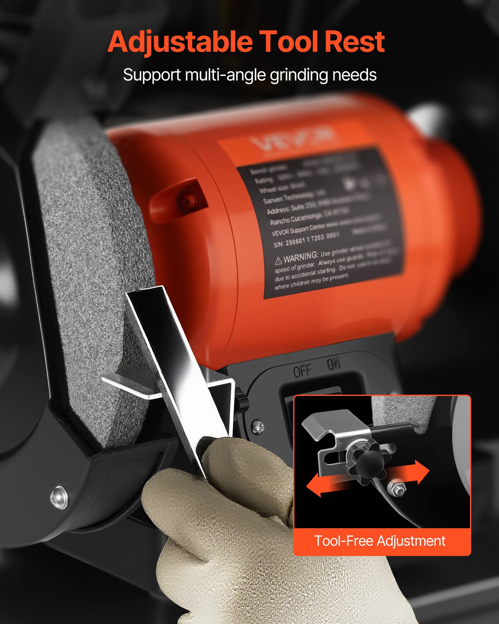 Adjustable Tool Rest  
Support multi-angle grinding needs  

VEVOR  
Rating Wheel  
Sanven  
Address: Suite Rancho Cucamonga, CA  
VEVOR Support Center  
SIN: 250601 17203  

WARNING: Use grinder speed of grinder. Always use speed of grinder starting. Do not due to accidental be present where children may be present  

OFF ON  

Tool-Free Adjustment