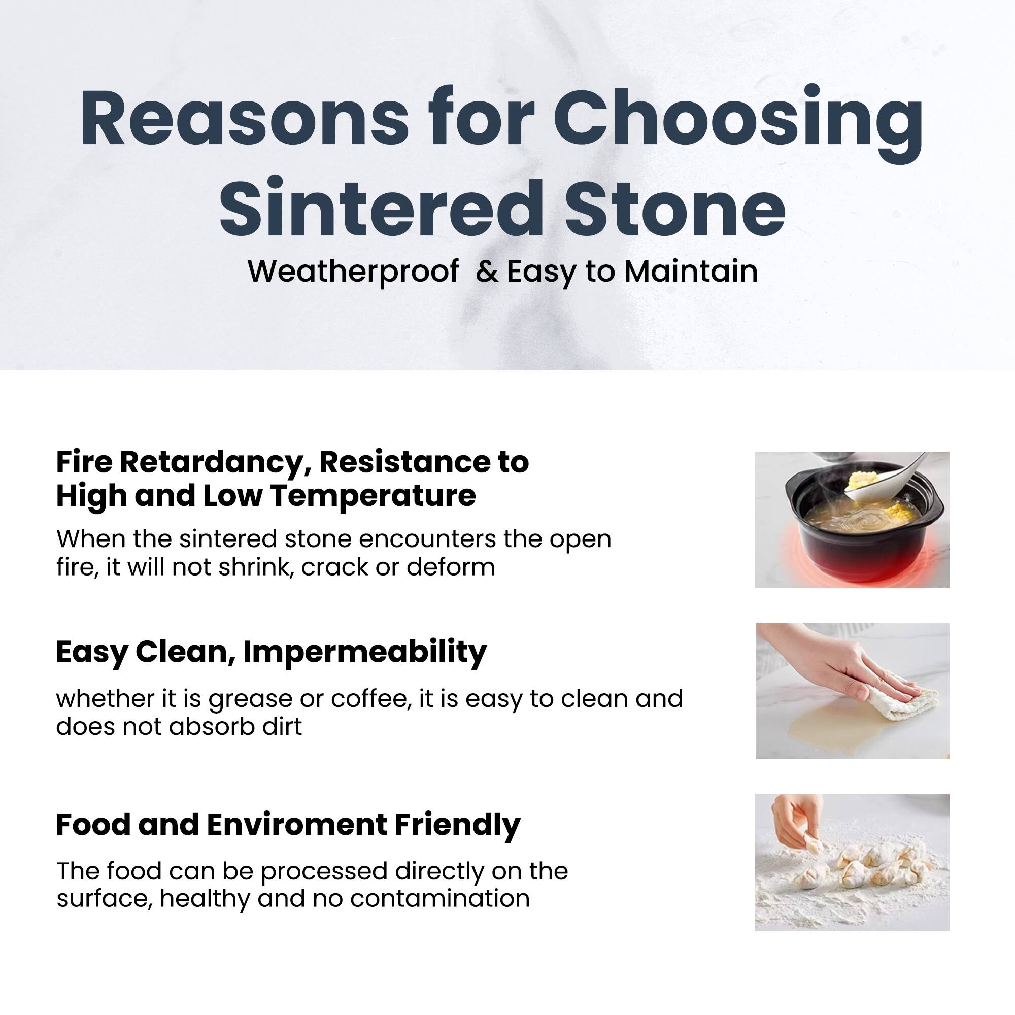 Reasons for Choosing Sintered Stone

Weatherproof & Easy to Maintain

Fire Retardancy, Resistance to High and Low Temperature  
When the sintered stone encounters the open fire, it will not shrink, crack or deform

Easy Clean, Impermeability  
whether it is grease or coffee, it is easy to clean and does not absorb dirt

Food and Environment Friendly  
The food can be processed directly on the surface, healthy and no contamination