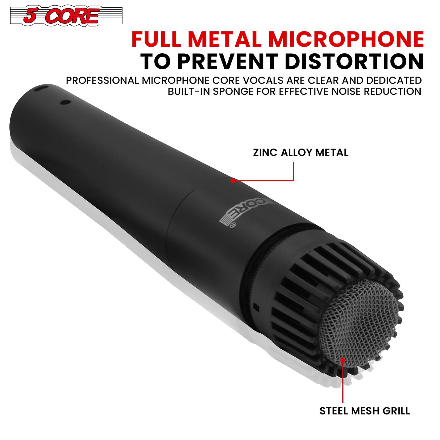 5 CORE

FULL METAL MICROPHONE TO PREVENT DISTORTION

PROFESSIONAL MICROPHONE CORE VOCALS ARE CLEAR AND DEDICATED BUILT-IN SPONGE FOR EFFECTIVE NOISE REDUCTION

ZINC ALLOY METAL

STEEL MESH GRILL