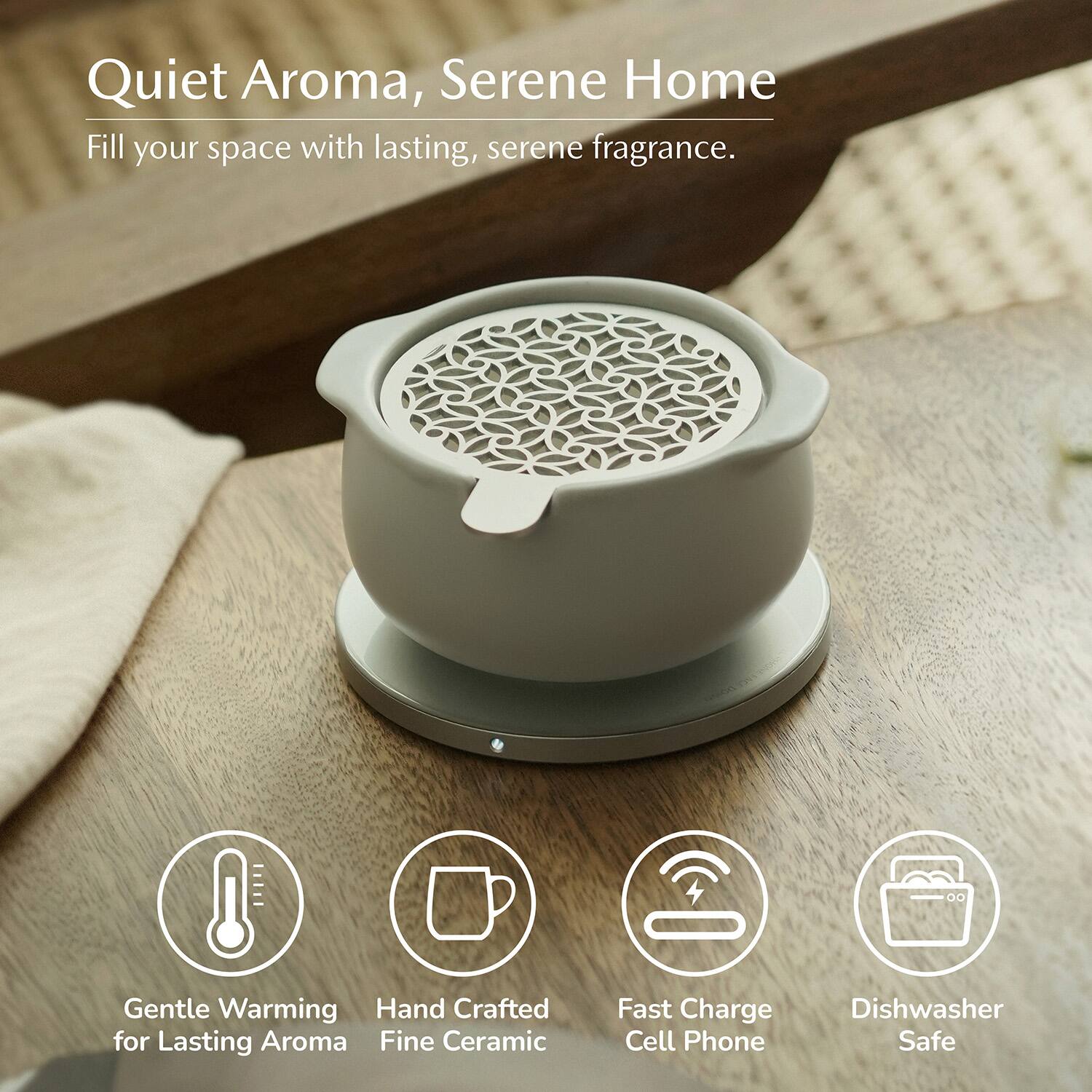 Quiet Aroma, Serene Home  
Fill your space with lasting, serene fragrance.  
Gentle Warming  
Hand Crafted for Lasting Aroma  
Fine Ceramic  
Fast Charge Cell Phone  
Dishwasher Safe