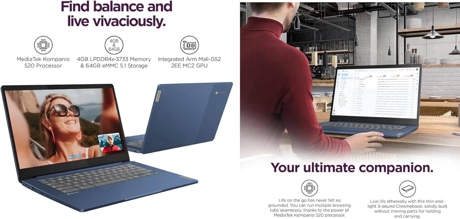 Find balance and live vivaciously.  
MediaTek Kompanio 520 Processor  
4GB LPDDR4x-3733 Memory  
& 64GB eMMC 5.1 Storage  
Integrated Arm Mali-G52 520 Processor  
& 64GB eMMC 5.1 Storage  
2EE MC2 GPU  

Your ultimate companion.  
Life on the go has never felt so grounded. You can run multiple browsing tabs seamlessly, thanks to the power of MediaTek Kompanio 520 processor.  
Live life ethereally with this thin-and-light 3-pound Chromebook, solidly built without moving parts for holding and carrying.