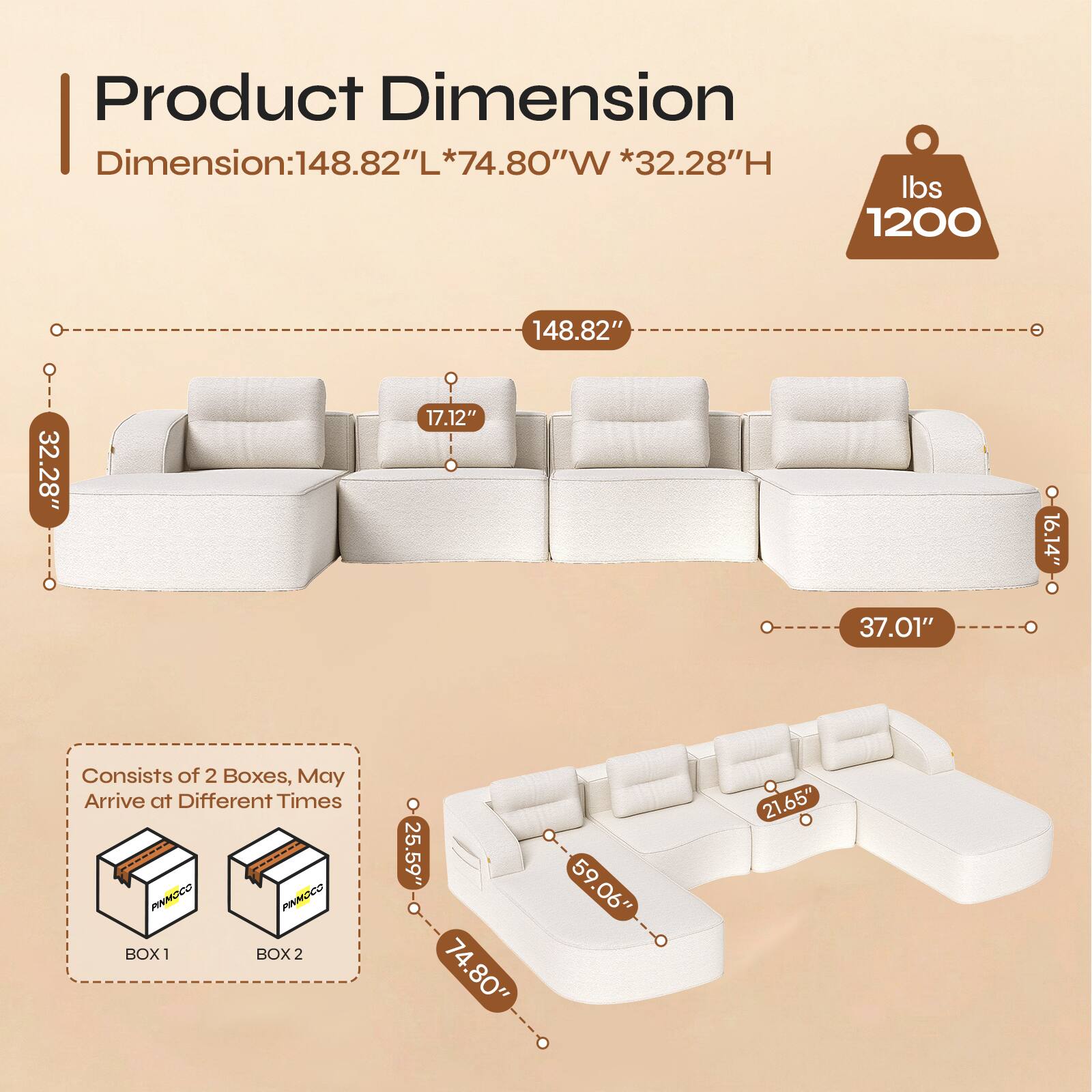 Product Dimension  
Dimension: 148.82"L * 74.80"W * 32.28"H  
Weight: 1200 lbs  

148.82"  
32.28"  
17.12"  
16.14"  
37.01"  

Consists of 2 Boxes, May Arrive at Different Times  

BOX 1  
PINMOCO  

BOX 2  
25.59"  
74.80"  
59.06"  
21.65"