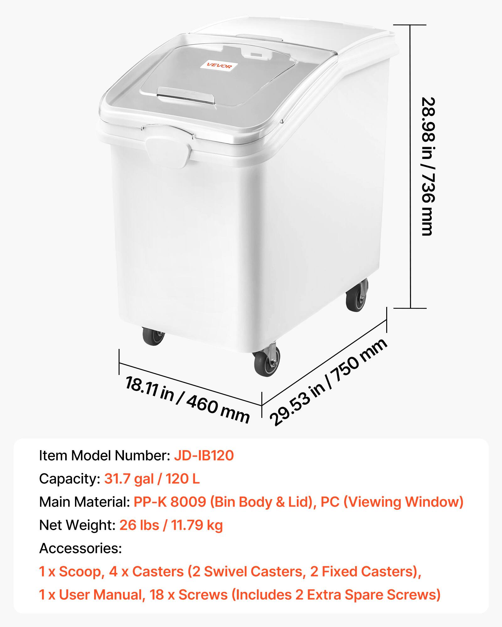 VEVOR

28.98 in / 736 mm

18.11 in / 460 mm

29.53 in / 750 mm

Item Model Number: JD-IB120

Capacity: 31.7 gal / 120 L

Main Material: PP-K 8009 (Bin Body & Lid), PC (Viewing Window)

Net Weight: 26 lbs / 11.79 kg

Accessories: 1 x Scoop, 4 x Casters (2 Swivel Casters, 2 Fixed Casters), 1 x User Manual, 18 x Screws (Includes 2 Extra Spare Screws)
