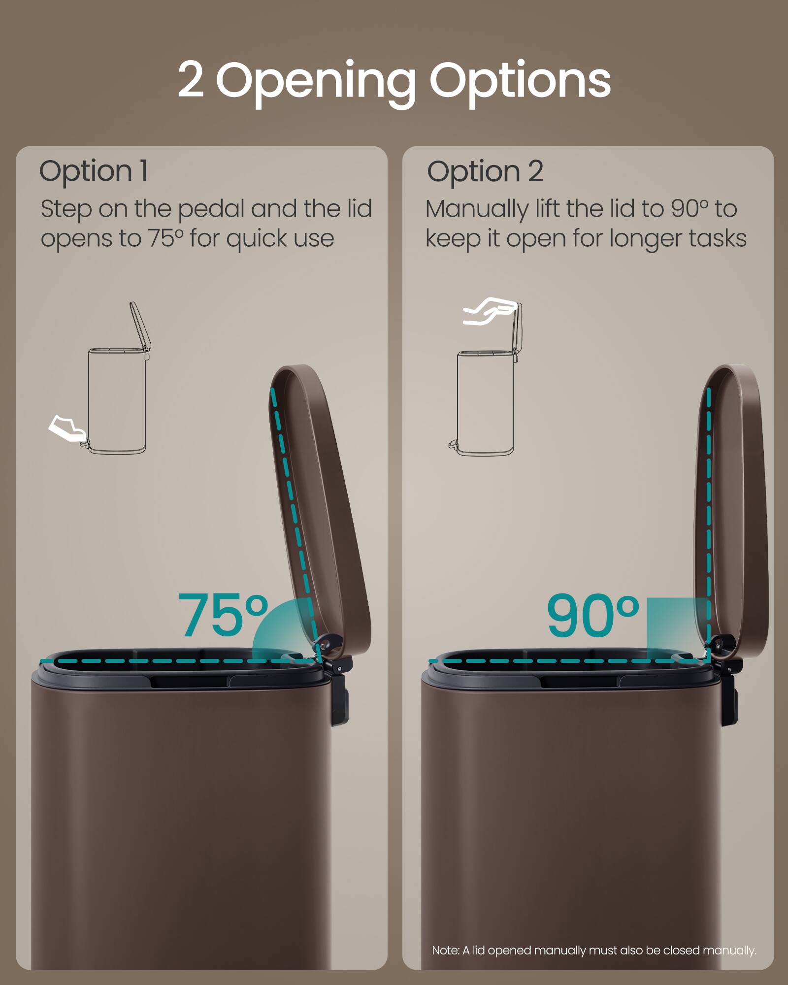 2 Opening Options

Option 1
Step on the pedal and the lid opens to 75° for quick use

Option 2
Manually lift the lid to 90° to keep it open for longer tasks

75° 90°

Note: A lid opened manually must also be closed manually.