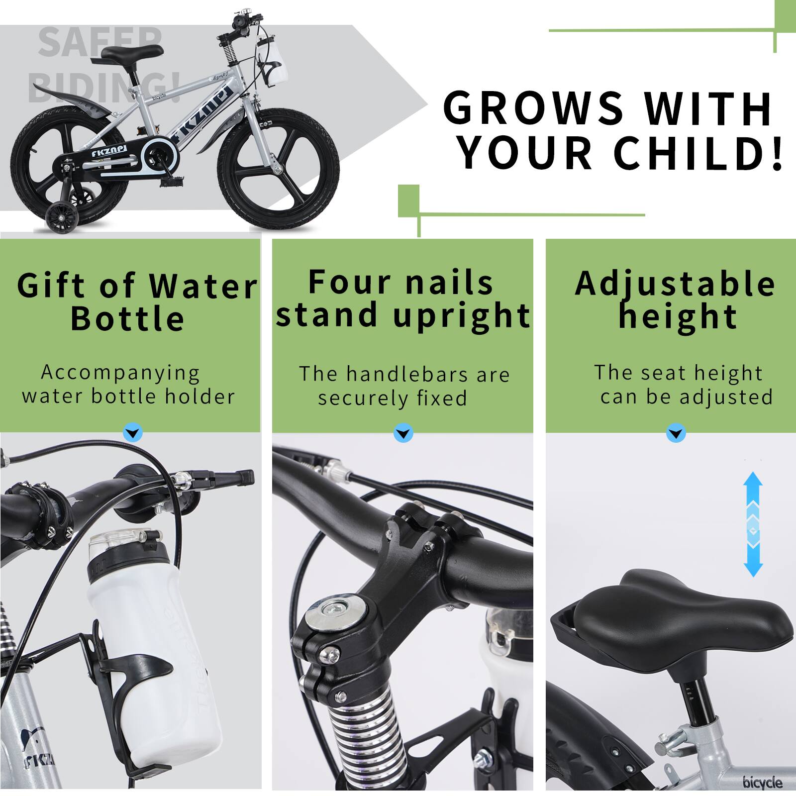Sure, here is the corrected and grouped text from the image:

---

**SAFER RIDING!**

**GROWS WITH YOUR CHILD!**

- **Gift of Water Bottle**
  - Accompanying water bottle holder

- **Four nails stand upright**
  - The handlebars are securely fixed

- **Adjustable height**
  - The seat height can be adjusted

---