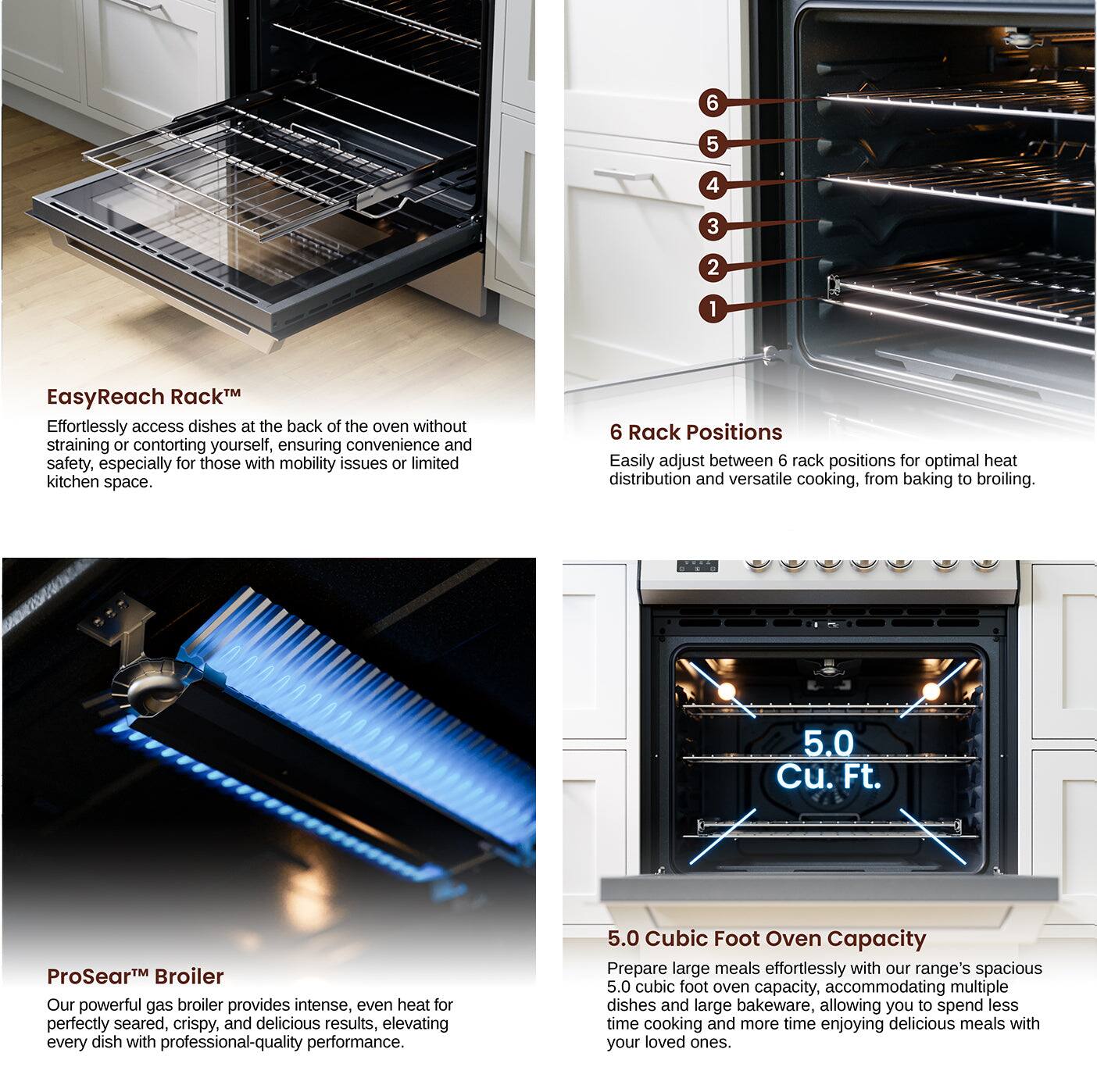 EasyReach RackM: 6 5 4 3 2 1
6 Rack Positions: 6 5 4 3 2 1
5.0 Cu. Ft. ProSear Broiler: 5.0 Cubic Foot Oven Capacity
5.0 Cubic Foot Oven Capacity: 5.0 Cu. Ft. ProSear Broiler