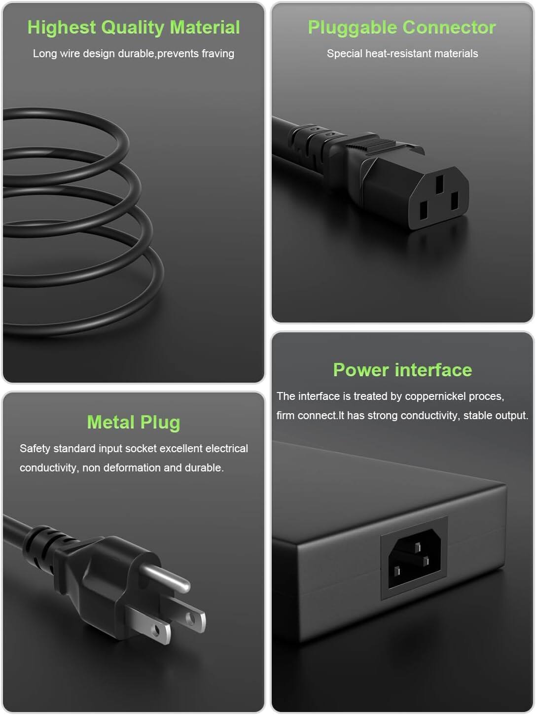 Highest Quality Material  
Long wire design durable, prevents fraying  

Pluggable Connector  
Special heat-resistant materials  

Metal Plug  
Safety standard input socket excellent electrical conductivity, non deformation and durable.  

Power interface  
The interface is treated by coppernickel process, firm connect. It has strong conductivity, stable output.