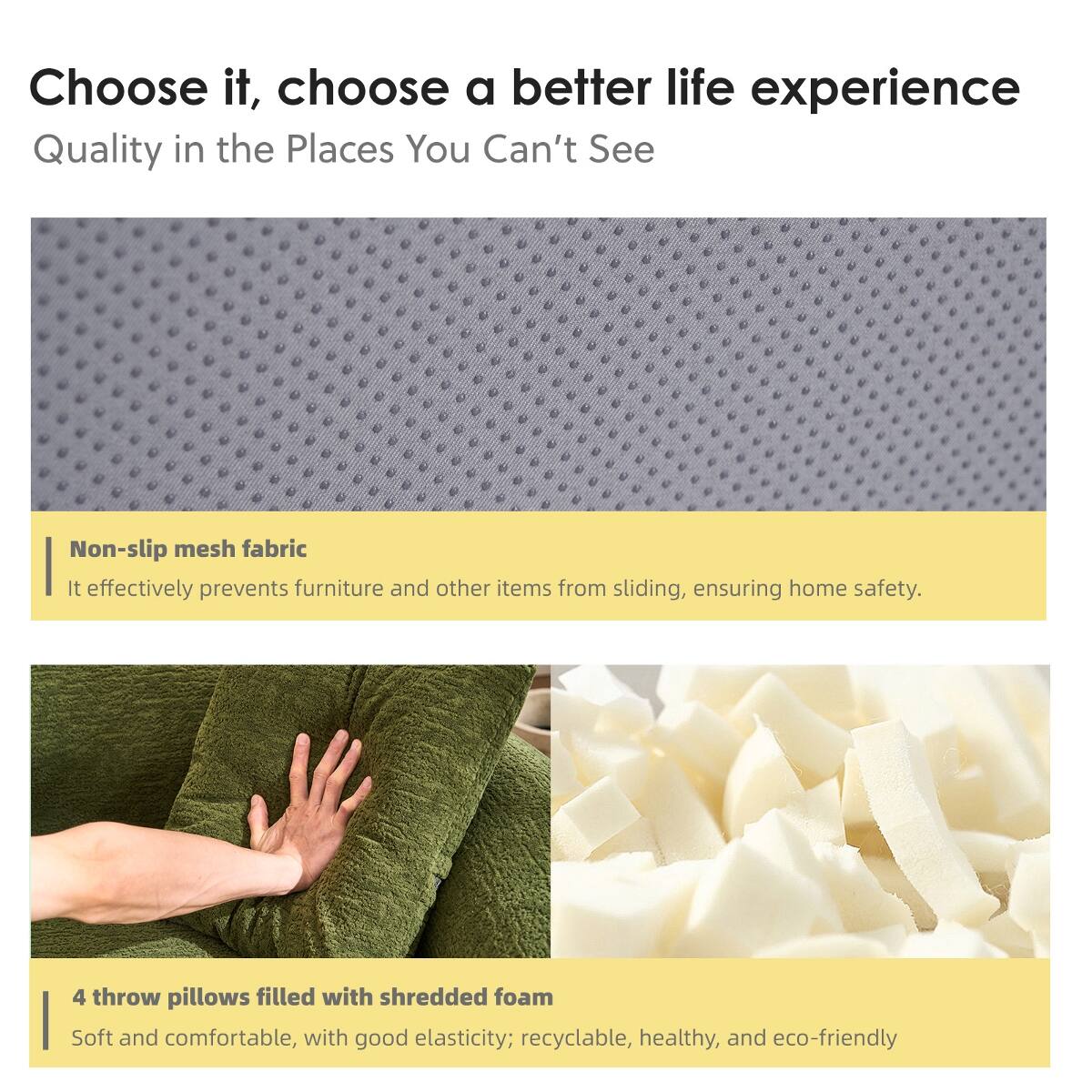Choose it, choose a better life experience  
Quality in the Places You Can't See

Non-slip mesh fabric  
It effectively prevents furniture and other items from sliding, ensuring home safety.

4 throw pillows filled with shredded foam  
Soft and comfortable, with good elasticity; recyclable, healthy, and eco-friendly