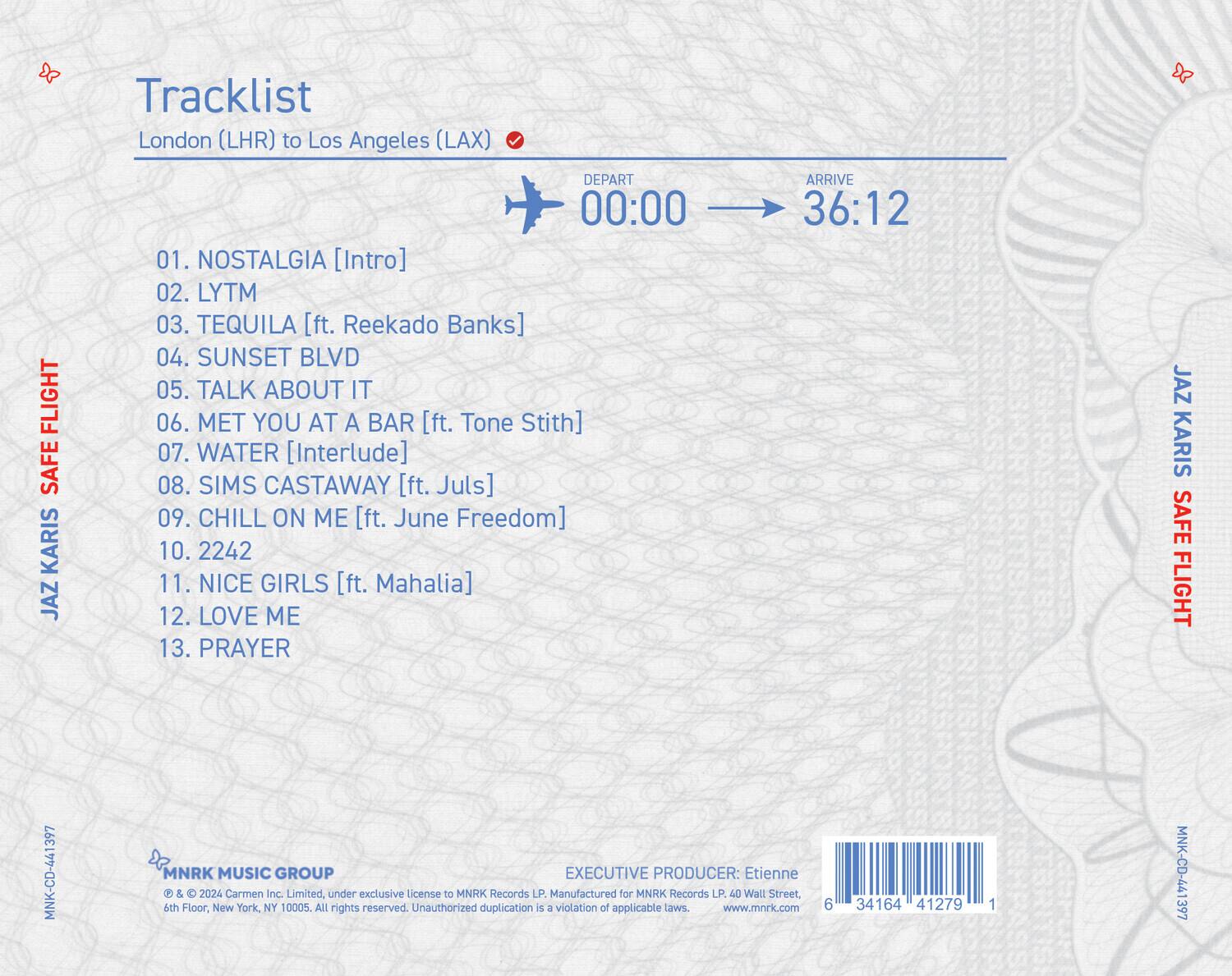 **Tracklist**

London (LHR) to Los Angeles (LAX)

**Depart** 00:00 **Arrive** 36:12

01. NOSTALGIA [Intro]  
02. LYTM  
03. TEQUILA [ft. Reekado Banks]  
04. SUNSET BLVD  
05. TALK ABOUT IT  
06. MET YOU AT A BAR [ft. Tone Stith]  
07. WATER [Interlude]  
08. SIMS CASTAWAY [ft. Jules]  
09. CHILL ON ME [ft. June Freedom]  
10. 2242  
11. NICE GIRLS [ft. Mahalia]  
12. LOVE ME  
13. PRAYER  

**JAZ KARIS**  
**SAFE FLIGHT**

**MNK MUSIC GROUP**  
© & ℗ 2024 Carmen Inc. Limited, under exclusive license to MNRK Records LP. Manufactured for MNRK Records LP. 40 Wall Street, 4th Floor, New York, NY 10005. All rights reserved. Unauthorized duplication is a violation of applicable laws. www.mnrk.com  

**EXECUTIVE PRODUCER:** Etienne T  

**MNK-CD-441397**  
**6 34164 41279 1**