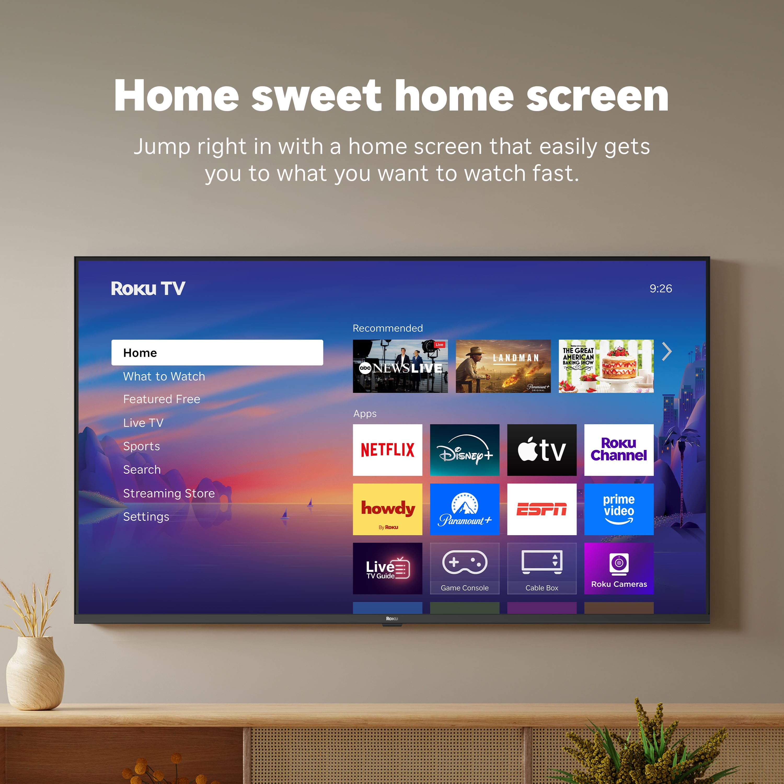 Home sweet home screen
Jump right in with a home screen that easily gets you to what you want to watch fast.
Roku TV
9:26
Home
What to Watch
Featured Free
Live TV
Sports
Search
Streaming Store
Settings
Recommended
NEWSLIVE
LANDMAN
THE GREAT AMERICAN BAKE-OFF
Apps
NETFLIX
Disney+
Apple TV
Roku Channel
howdy
Paramount+
ESPN
prime video
Live TV Guide
Game Console
Cable Box
Roku Cameras