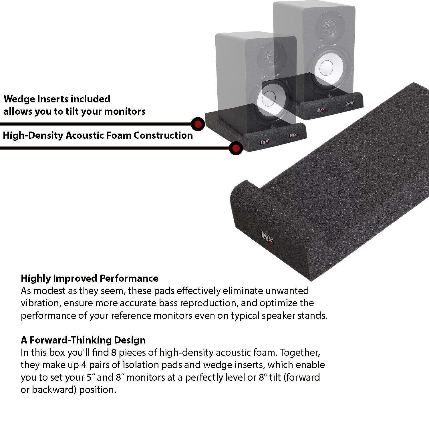Wedge Inserts included allows you to tilt your monitors

High-Density Acoustic Foam Construction

Highly Improved Performance

A Forward-Thinking Design