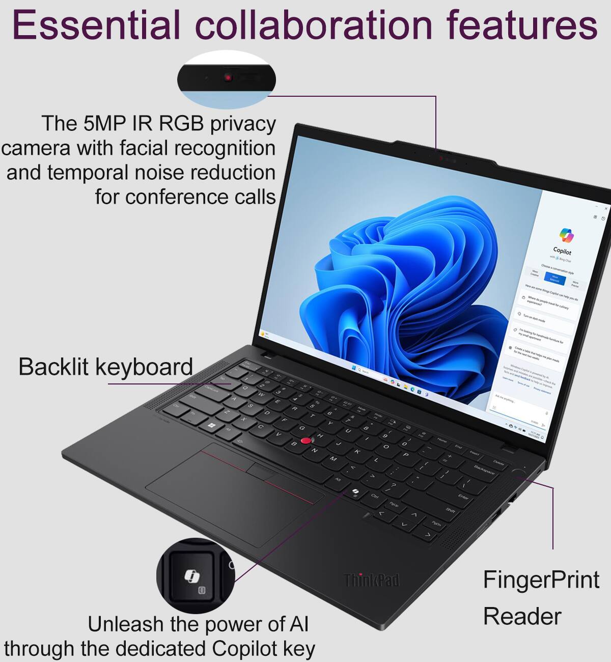 Essential collaboration features

The 5MP IR RGB privacy camera with facial recognition and temporal noise reduction for conference calls

Backlit keyboard

Unleash the power of AI through the dedicated Copilot key

ThinkPad FingerPrint Reader