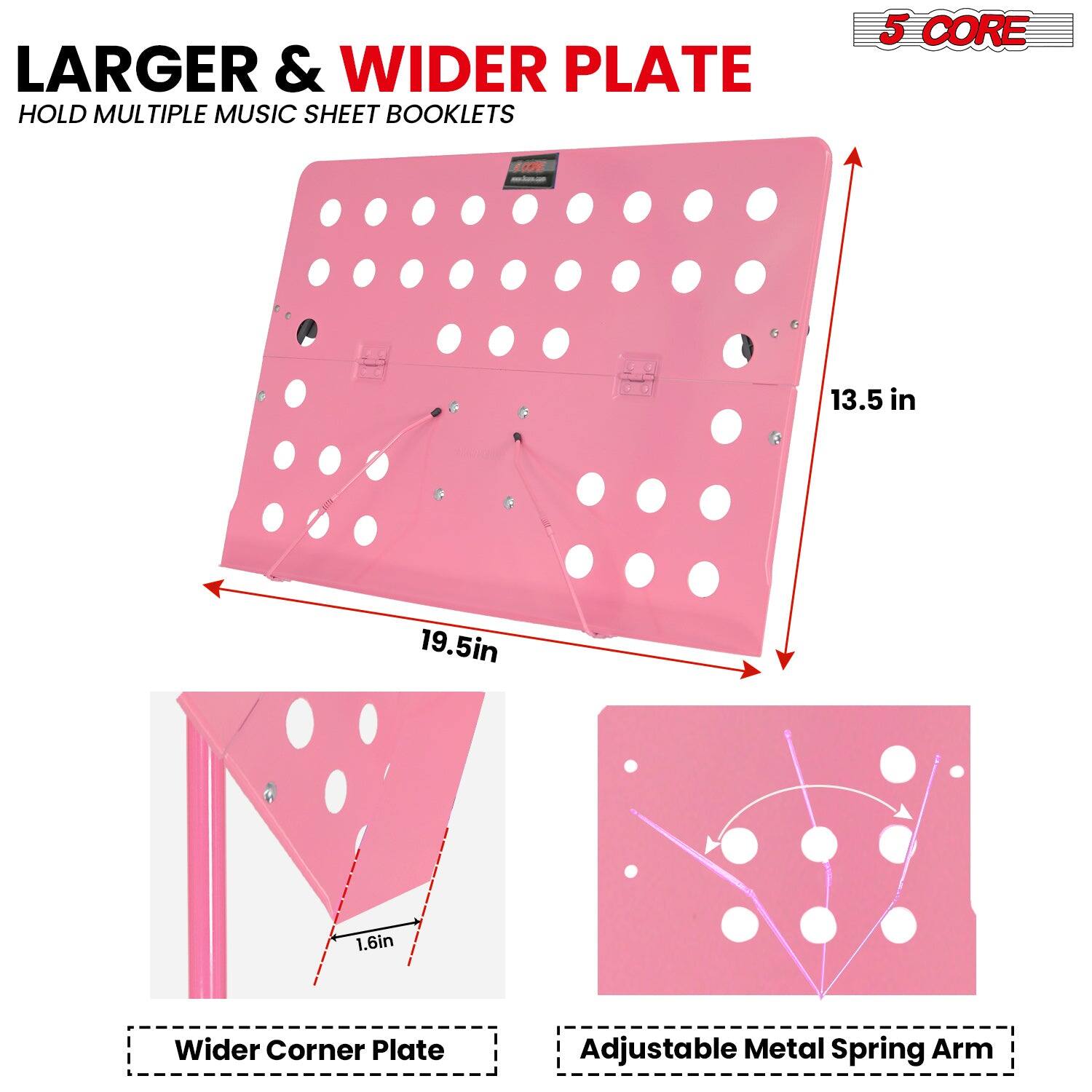 LARGER & WIDER PLATE  
HOLD MULTIPLE MUSIC SHEET BOOKLETS  

5 CORE  

13.5 in  
19.5 in  
1.6 in  

Wider Corner Plate  
Adjustable Metal Spring Arm