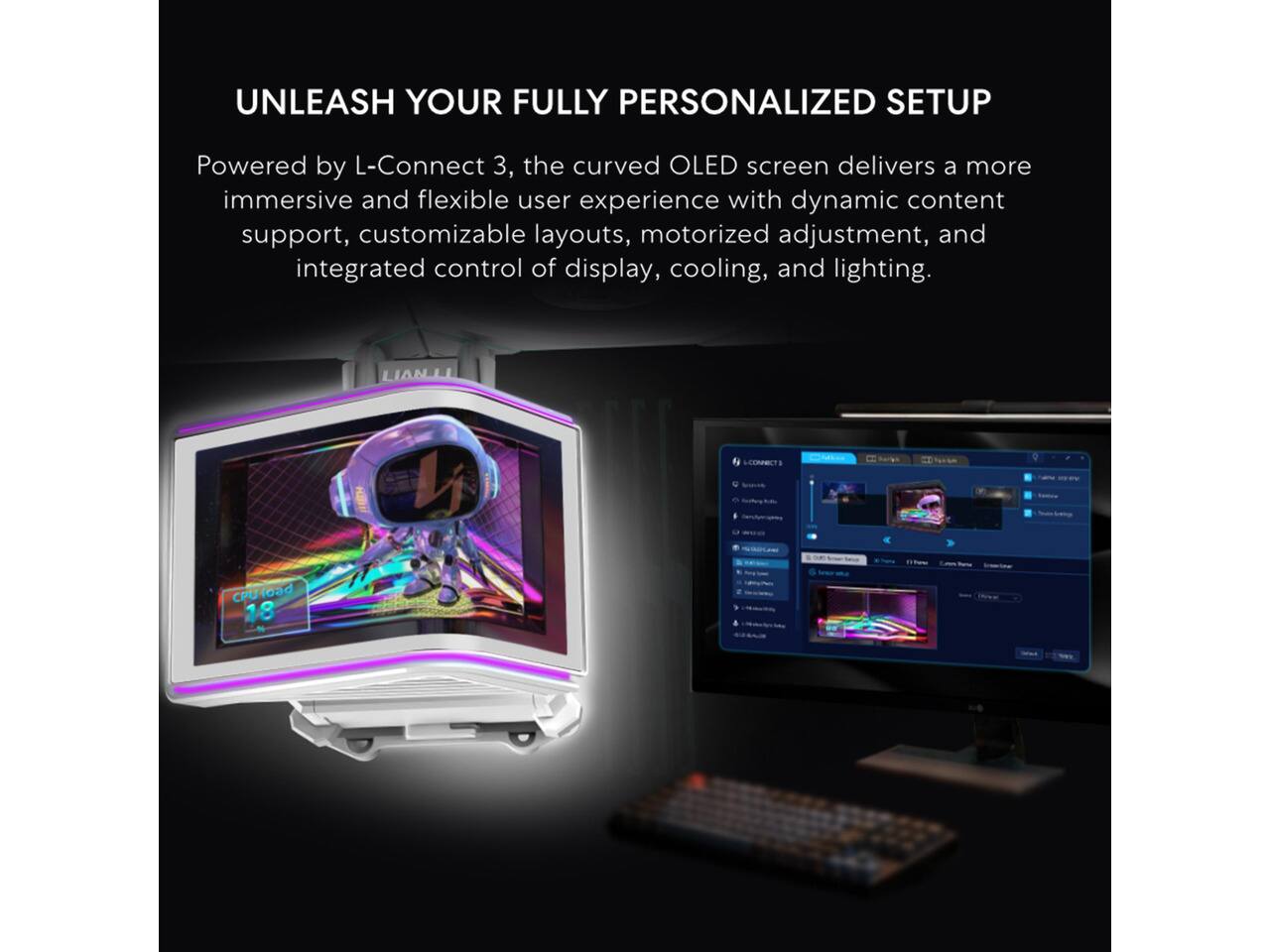 UNLEASH YOUR FULLY PERSONALIZED SETUP

Powered by L-Connect 3, the curved OLED screen delivers a more immersive and flexible user experience with dynamic content support, customizable layouts, motorized adjustment, and integrated control of display, cooling, and lighting.

CPU load 18