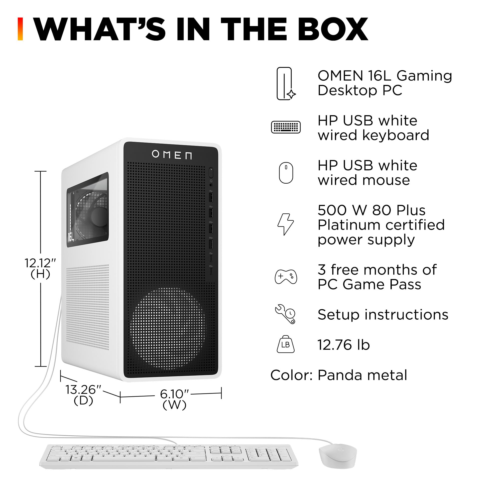 I WHAT'S IN THE BOX  
OMEN 16L Gaming Desktop PC  
HP USB white wired keyboard  
HP USB white wired mouse  
500 W 80 Plus Platinum certified power supply  
3 free months of PC Game Pass  
Setup instructions  
12.76 lb  
12.12" (H) + 13.26" (D) x 6.10" (W)  
Color: Panda metal