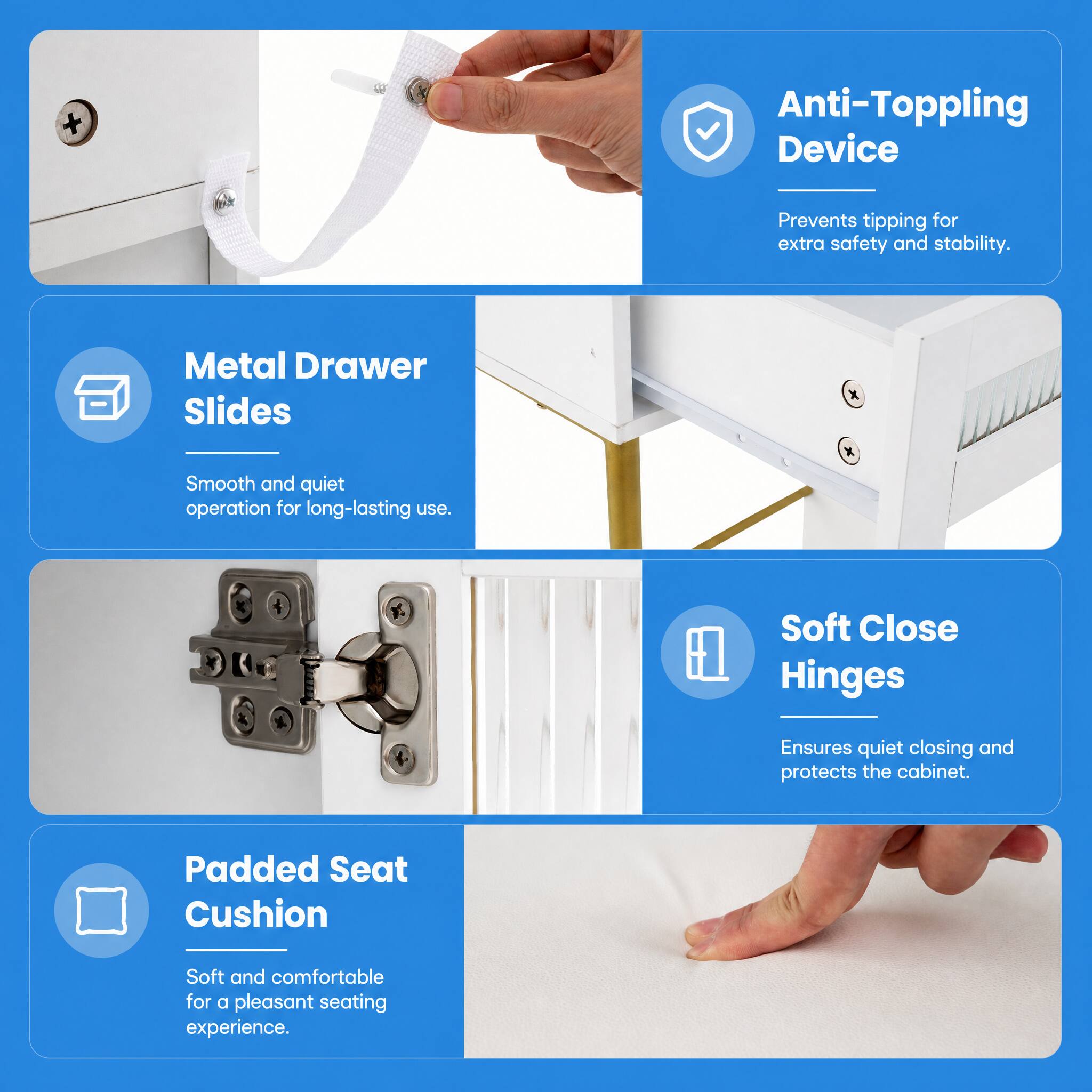 Anti-Toppling Device  
Prevents tipping for extra safety and stability.  

Metal Drawer Slides  
Smooth and quiet operation for long-lasting use.  

Soft Close Hinges  
Ensures quiet closing and protects the cabinet.  

Padded Seat Cushion  
Soft and comfortable for a pleasant seating experience.