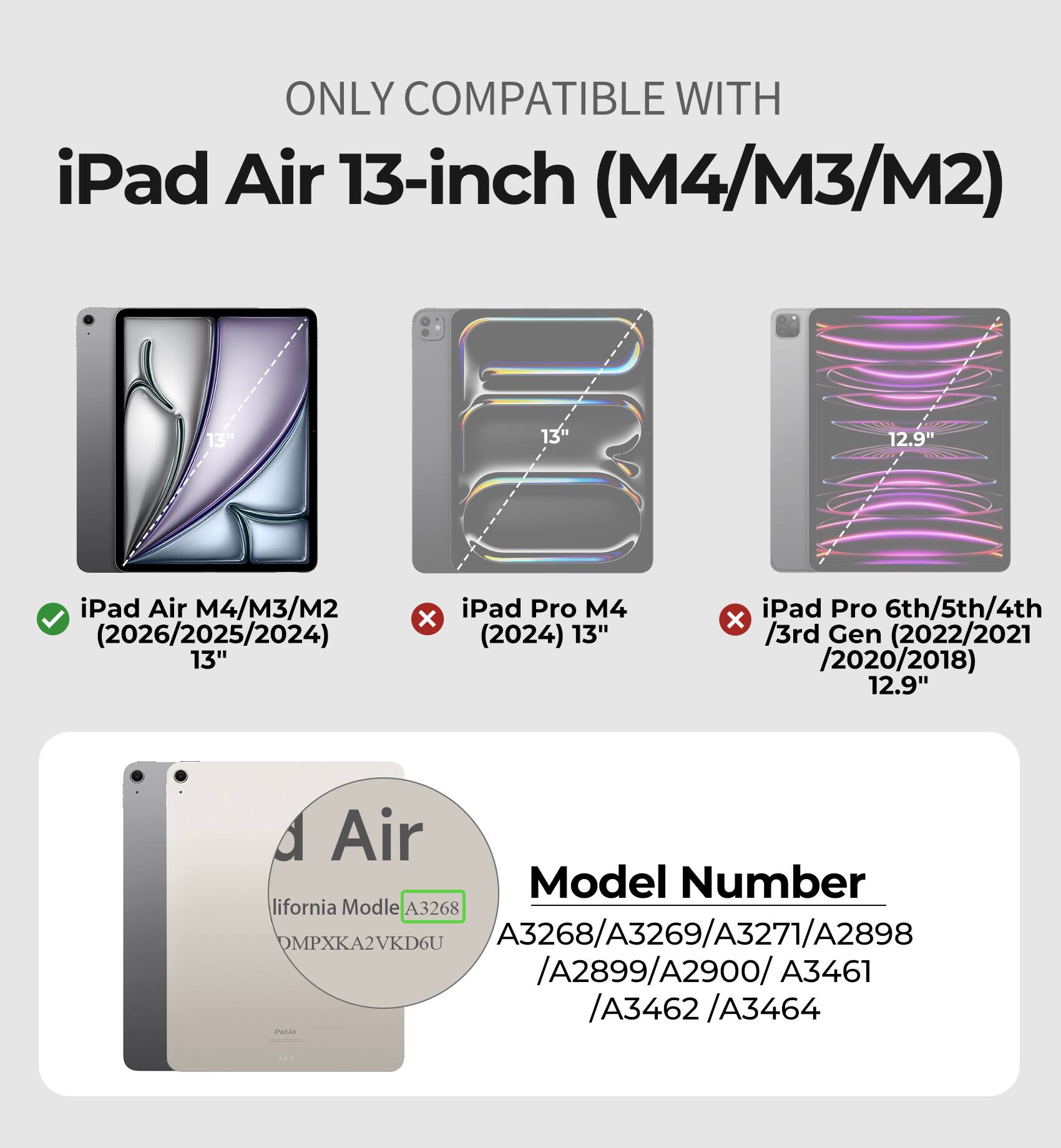 ONLY COMPATIBLE WITH iPad Air 13-inch (M4/M3/M2)

13"
13"
12.9"

iPad Air M4/M3/M2 (2026/2025/2024) "13
X
iPad Pro M4 (2024) "13
iPad Pro 6th/5th/4th X /3rd Gen (2022/2021 /2020/2018) 12.9"

Air Model Number lifornia Modle A3268 DMPXKA2VKD6U A3268/A3269/A3271/A2898 /A2899/A2900/A3461 /A3462/A3464