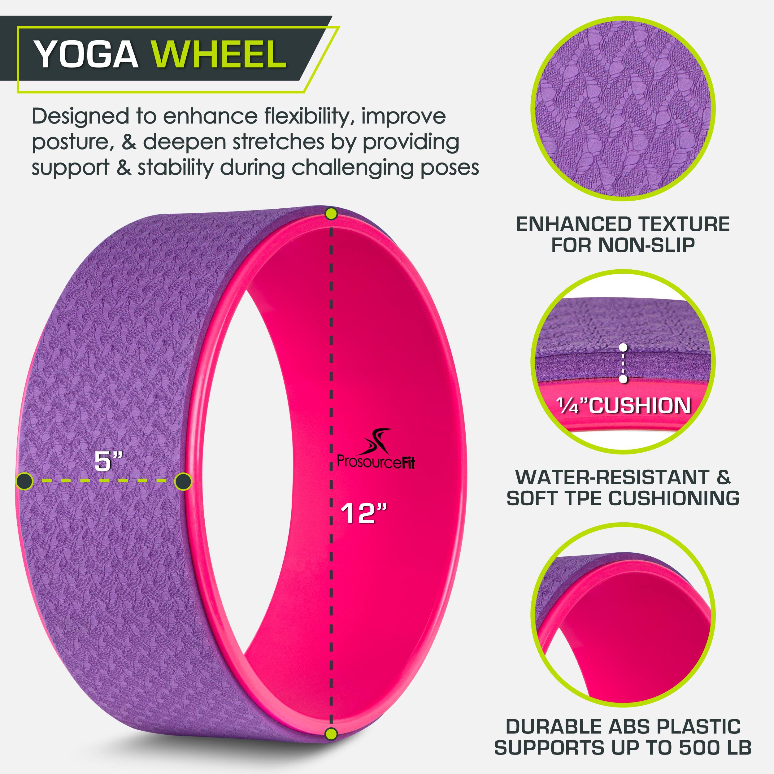 YOGA WHEEL Designed to enhance flexibility, improve posture, & deepen stretches by providing support & stability during challenging poses ENHANCED TEXTURE FOR NON-SLIP 5" 1/4"CUSHION 1/4 WATER-RESISTANT & SOFT E CUSHIONING DURABLE ABS PLASTIC SUPPORTS UP TO 500 LB ProsourceFit 12"
