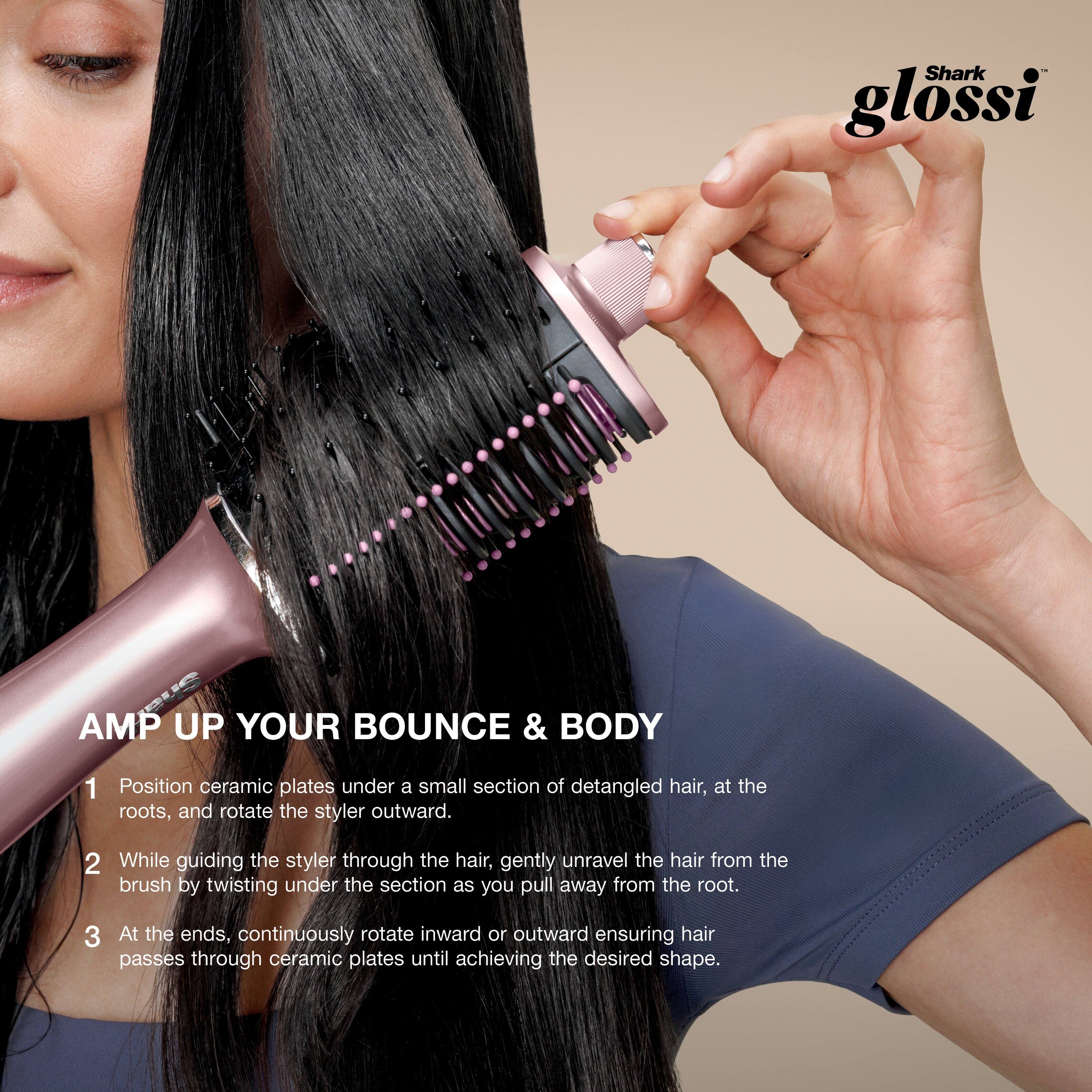 Shark glossi

AMP UP YOUR BOUNCE & BODY

1. Position ceramic plates under a small section of detangled hair, at the roots, and rotate the styler outward.

2. While guiding the styler through the hair, gently unravel the hair from the brush by twisting under the section as you pull away from the root.

3. At the ends, continuously rotate inward or outward ensuring hair passes through ceramic plates until achieving the desired shape.