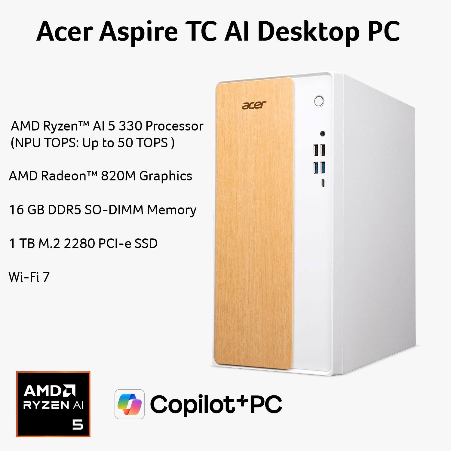 Acer Aspire TC AI Desktop PC

- AMD Ryzen™ AI 5 330 Processor (NPU TOPS: Up to 50 TOPS)
- AMD Radeon™ 820M Graphics
- 16 GB DDR5 SO-DIMM Memory
- 1 TB M.2 2280 PCI-e SSD
- Wi-Fi 7

AMD Ryzen AI 5

Copilot+PC
