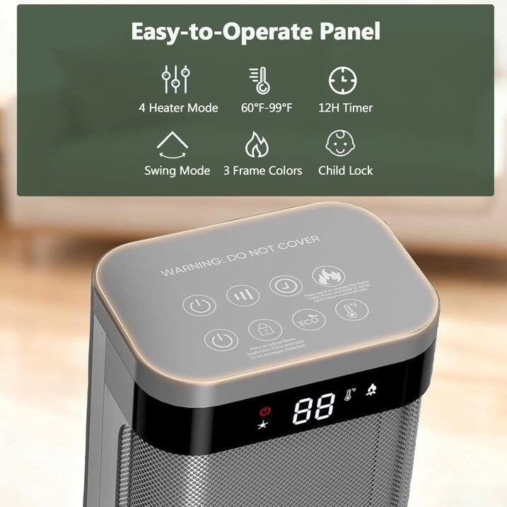 Easy-to-Operate Panel  
4 Heater Mode  
60°F-99°F  
12H Timer  
Swing Mode  
3 Frame Colors  
Child Lock  

WARNING: DO NOT COVER