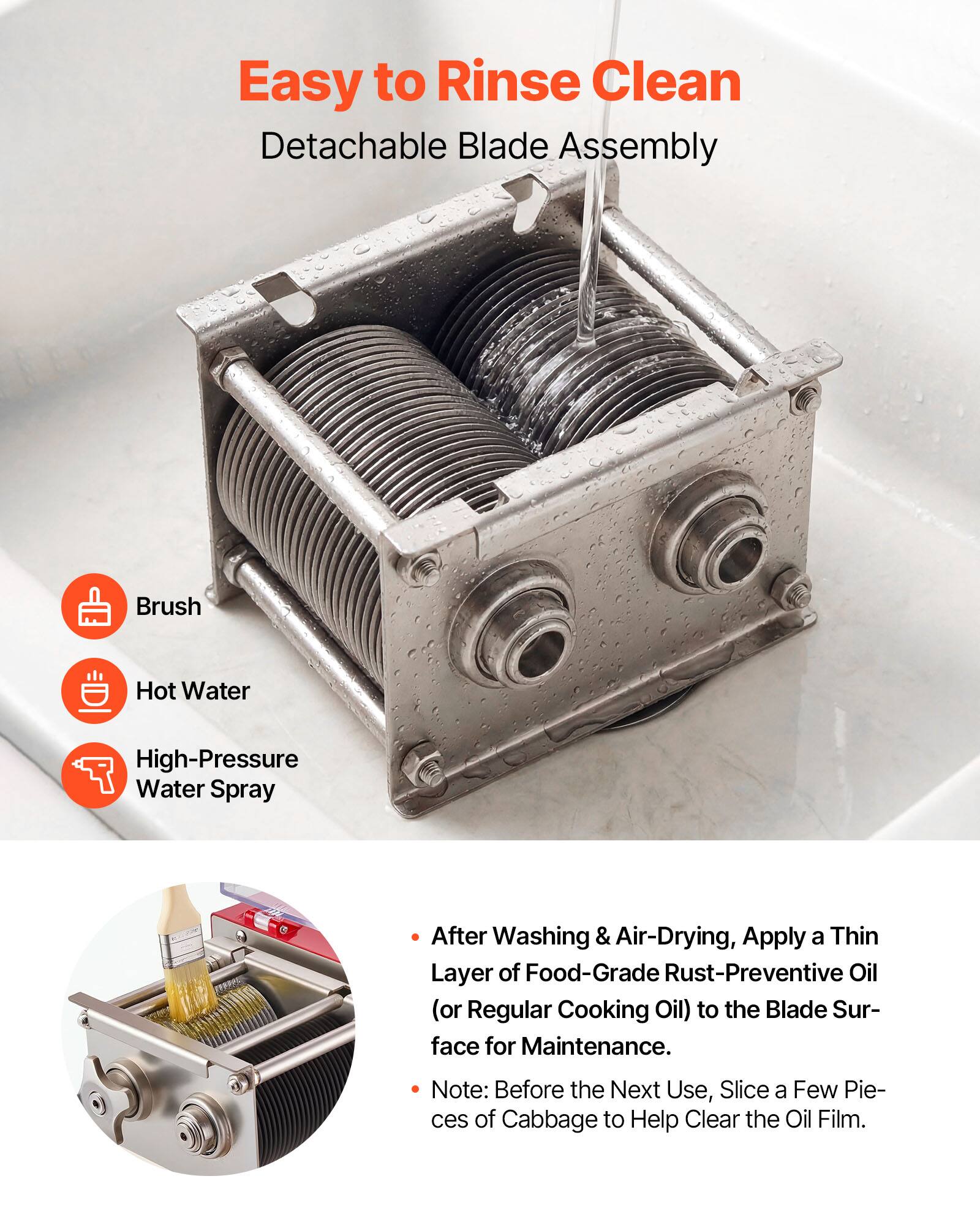 Easy to Rinse Clean  
Detachable Blade Assembly  

Brush Hot Water High-Pressure Water Spray  

After Washing & Air-Drying, Apply a Thin Layer of Food-Grade Rust-Preventive Oil (or Regular Cooking Oil) to the Blade Surface for Maintenance.  

Note: Before the Next Use, Slice a Few Pieces of Cabbage to Help Clear the Oil Film.