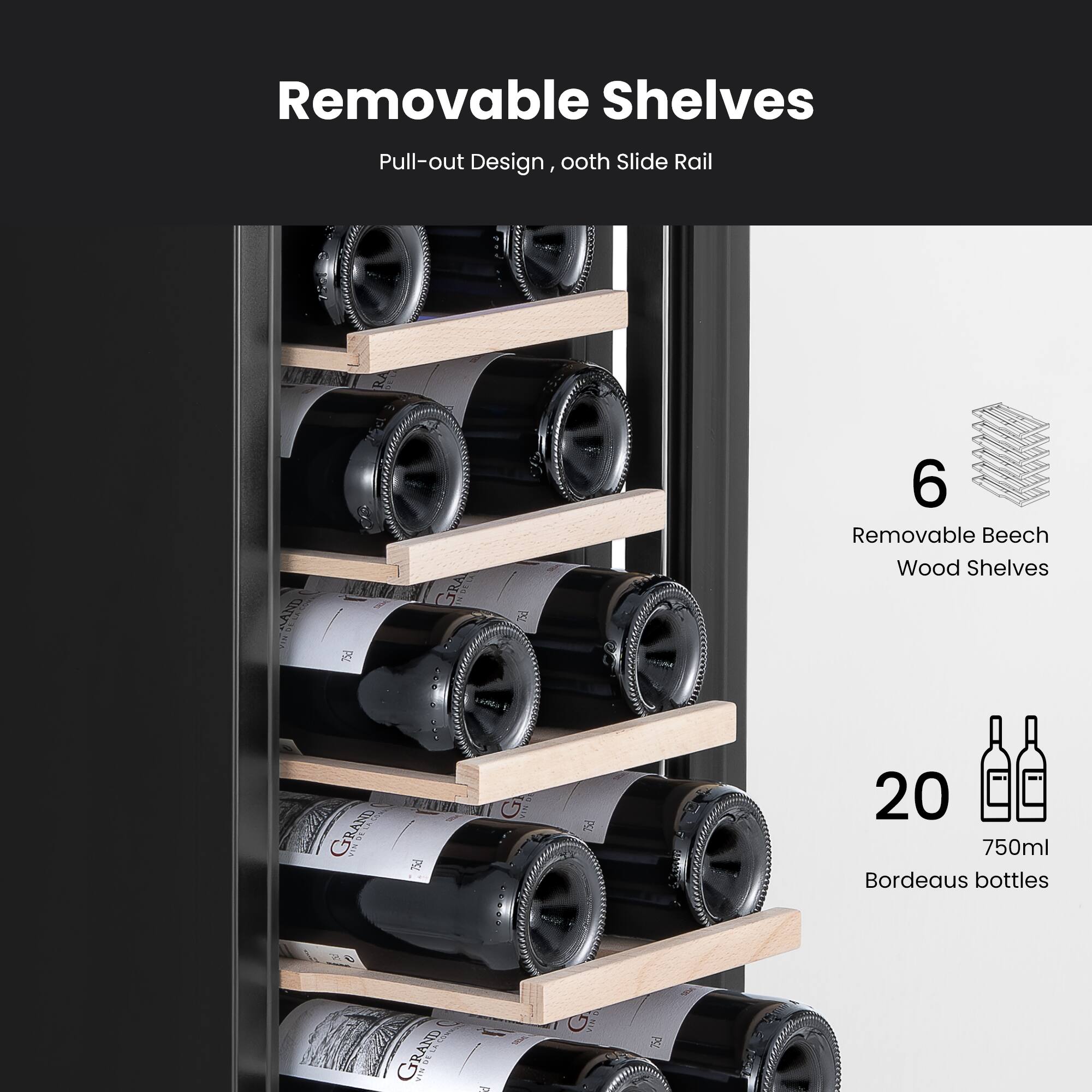 Removable Shelves  
Pull-out Design, ooth Slide Rail  
6 Removable Beech Wood Shelves  
20 750ml Bordeaux bottles