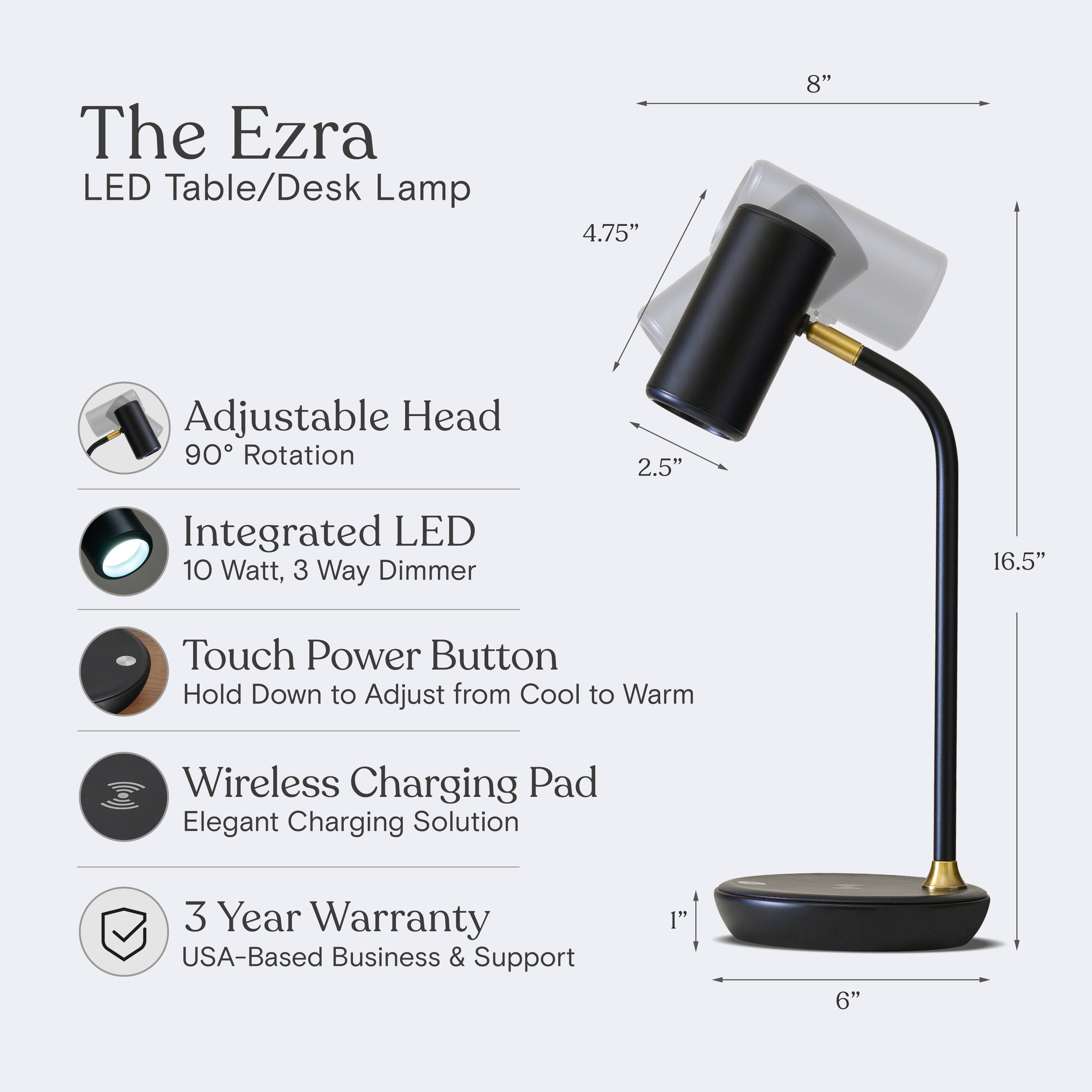 The Ezra LED Table/Desk Lamp

- Adjustable Head: 90° Rotation
- Integrated LED: 10 Watt, 3 Way Dimmer
- Touch Power Button: Hold Down to Adjust from Cool to Warm
- Wireless Charging Pad: Elegant Charging Solution
- 3 Year Warranty: USA-Based Business & Support

Dimensions:
- Head: 4.75" x 8"
- Base: 1" x 6"
- Height: 16.5"