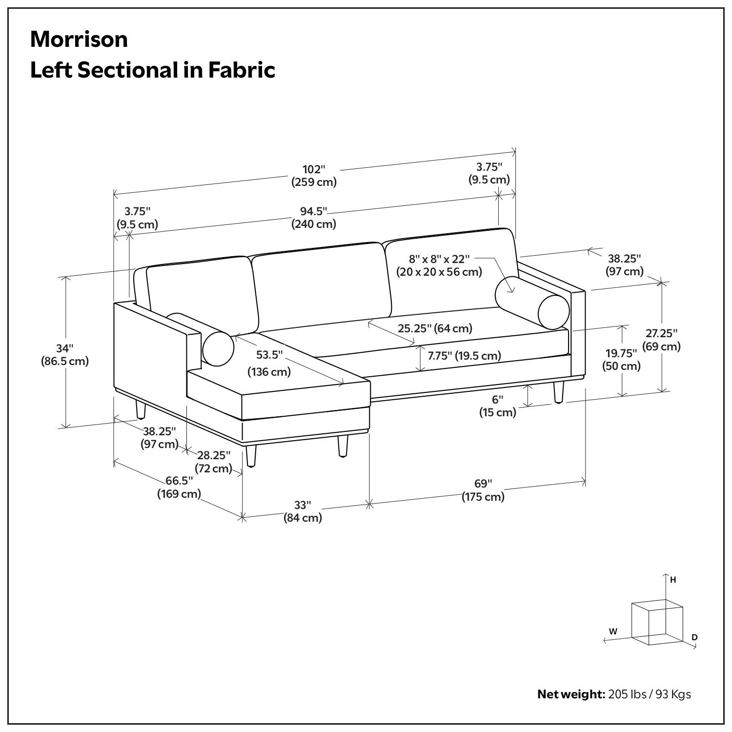 Morrison Left Sectional in Fabric

- 102" (259 cm)
- 3.75" (9.5 cm)
- 3.75" (9.5 cm)
- 94.5" (240 cm)
- 8" x 8" x 22" (20 x 20 x 56 cm)
- 38.25" (97 cm)
- 34" (86.5 cm)
- 53.5" (136 cm)
- 25.25" (64 cm)
- 7.75" (19.5 cm)
- 27.25" (69 cm)
- 19.75" (50 cm)
- 38.25" (97 cm)
- 28.25" (72 cm)
- 66.5" (169 cm)
- 33" (84 cm)
- 6" (15 cm)
- 69" (175 cm)

Net weight: 205 lbs / 