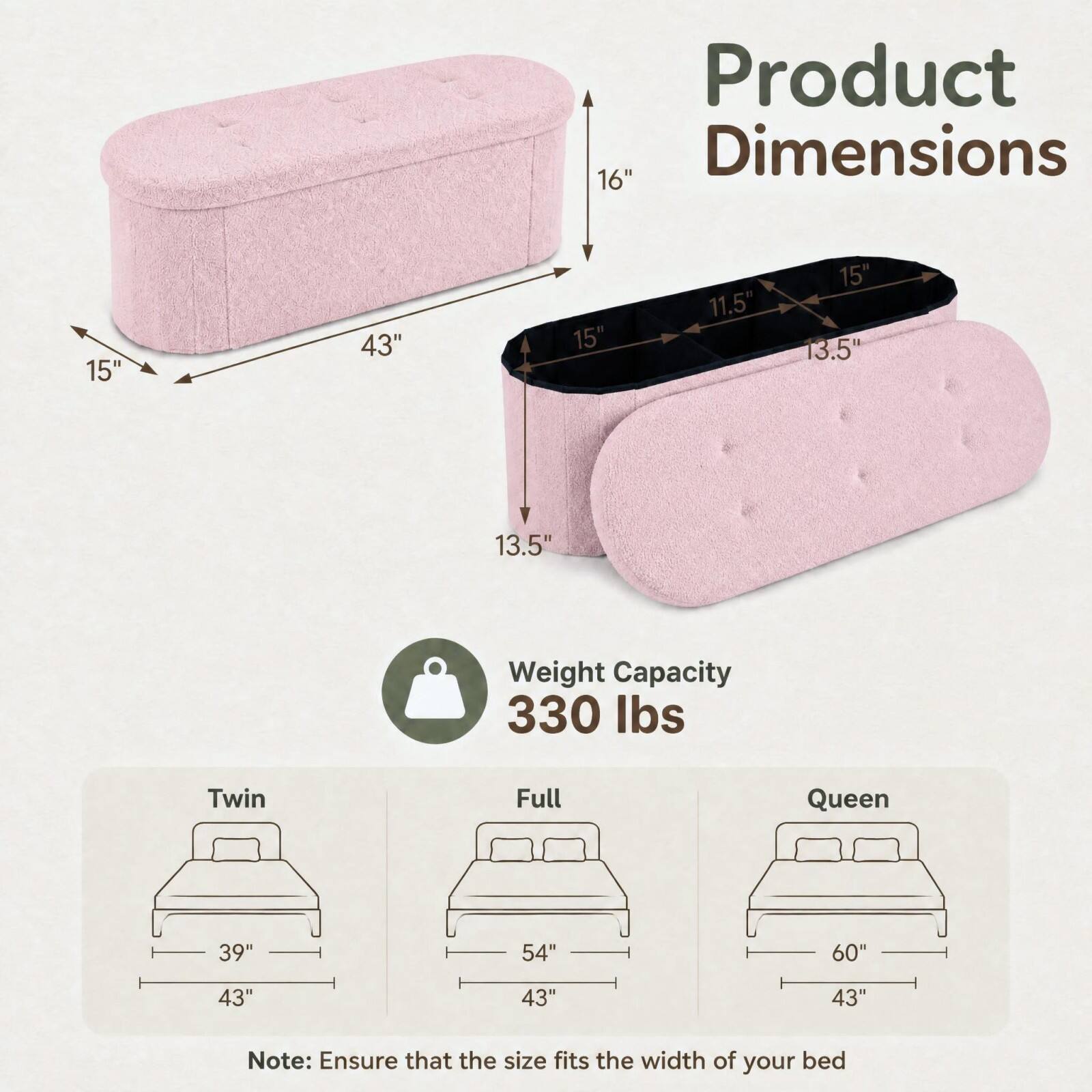 Product Dimensions:  
16"  
15"  
43"  
15"  
11.5"  
15" 13.5"  
13.5"  

Weight Capacity: 330 lbs  

Twin: 39" x 43"  
Full: 54" x 43"  
Queen: 60" x 43"  

Note: Ensure that the size fits the width of your bed