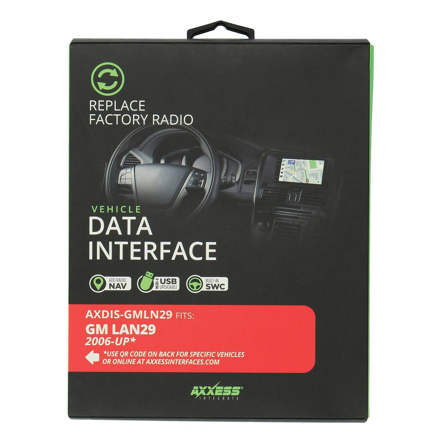 REPLACE FACTORY RADIO

VEHICLE DATA INTERFACE

AD0 RADIO NAV 1-0 USB UPDATABLE BUILT-IN SWC

AXDIS-GMLN29 FITS: GM LAN29 2006-UP*

*USE QR CODE ON BACK FOR SPECIFIC VEHICLES OR ONLINE AT AXESSINTERFACES.COM

AXXESS INTEGRATE