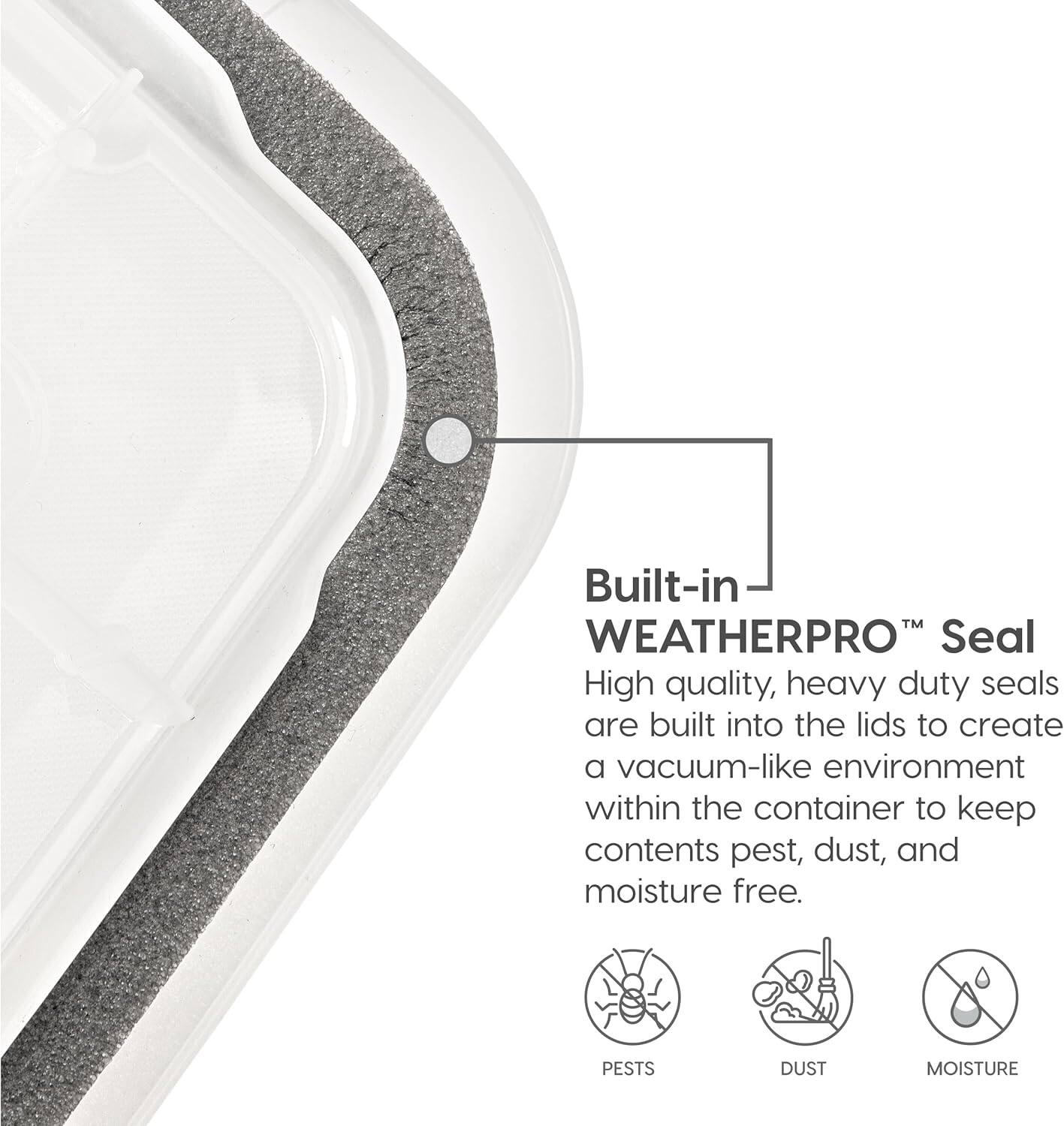 Built-in WEATHERPRO™ Seal

High quality, heavy duty seals are built into the lids to create a vacuum-like environment within the container to keep contents pest, dust, and moisture free.

PESTS DUST MOISTURE