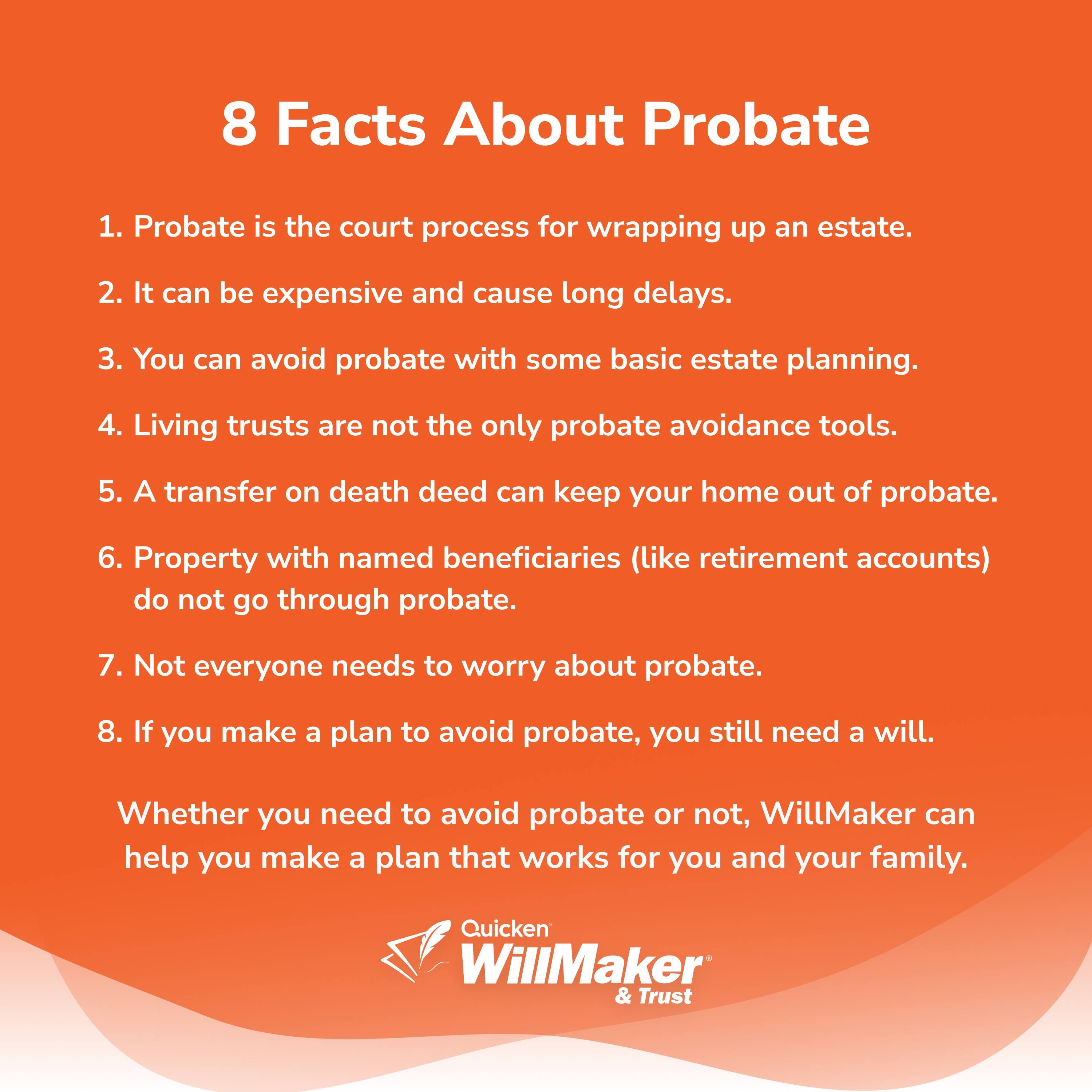 8 Facts About Probate

1. Probate is the court process for wrapping up an estate.
2. It can be expensive and cause long delays.
3. You can avoid probate with some basic estate planning.
4. Living trusts are not the only probate avoidance tools.
5. A transfer on death deed can keep your home out of probate.
6. Property with named beneficiaries (like retirement accounts) do not go through probate.
7. Not everyone needs to worry about probate.
8. If you make a plan to avoid probate, you still need a will.

Whether you need to avoid probate or not, WillMaker can help you make a plan that works for you and your family.

Quicken WillMaker & Trust