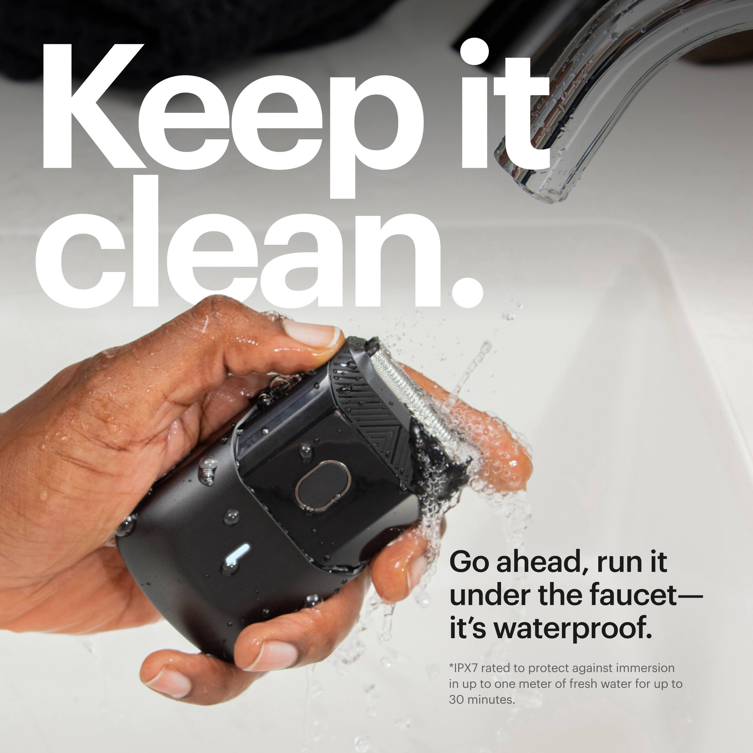 Keep it clean. Go ahead, run it under the faucet - it's waterproof. *IPX7 rated to protect against immersion in up to one meter of fresh water for up to 30 minutes.