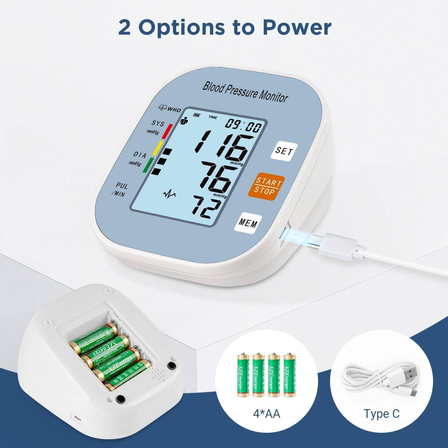 2 Options to Power

Blood Pressure Monitor

WHO
SYS 116 mmHg
DIA 76 mmHg
PUL 72 /MIN
TIME 09:00
MEM

SET
START STOP

4*AA
Type C