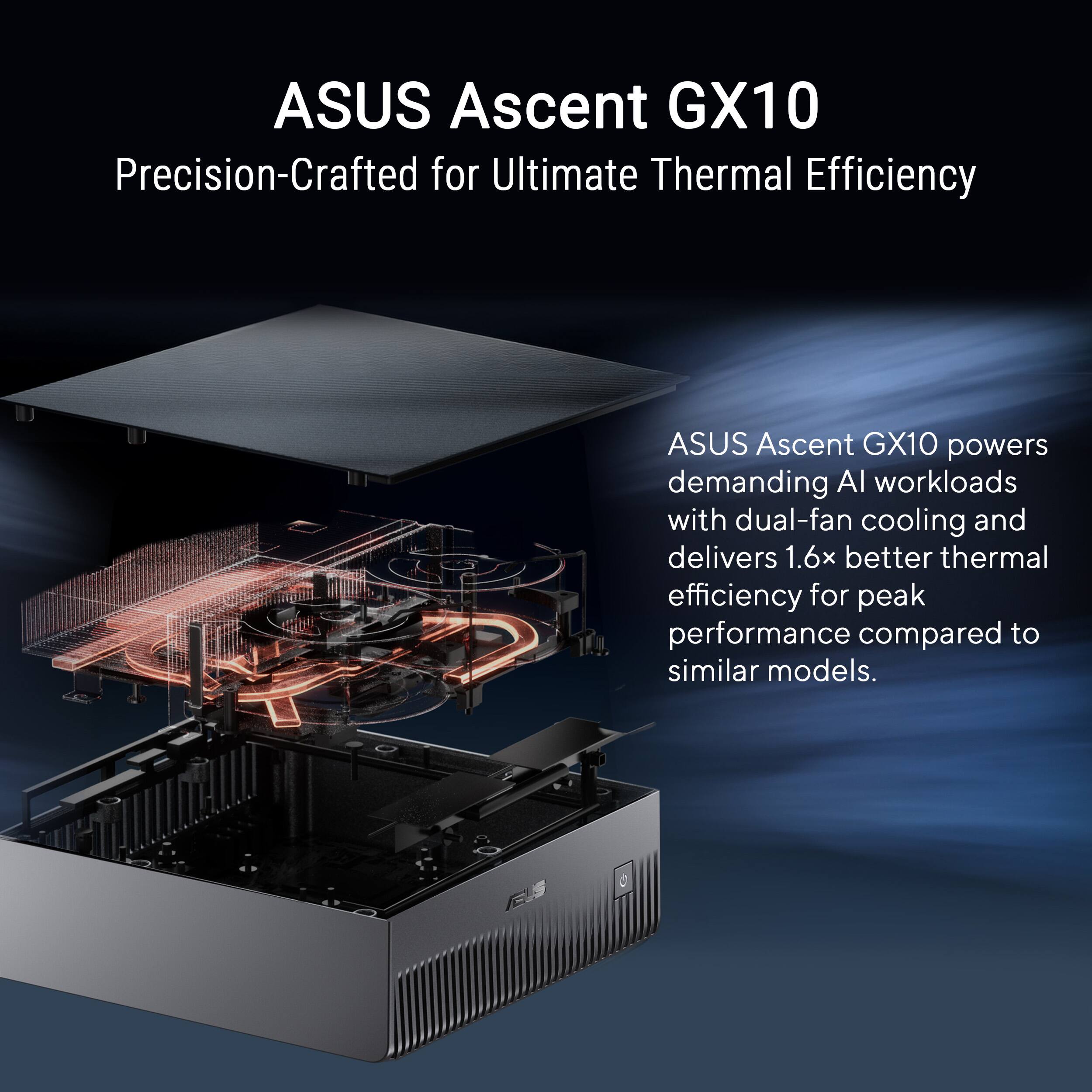 ASUS Ascent GX10  
Precision-Crafted for Ultimate Thermal Efficiency  

ASUS Ascent GX10 powers demanding AI workloads with dual-fan cooling and delivers 1.6x better thermal efficiency for peak performance compared to similar models.