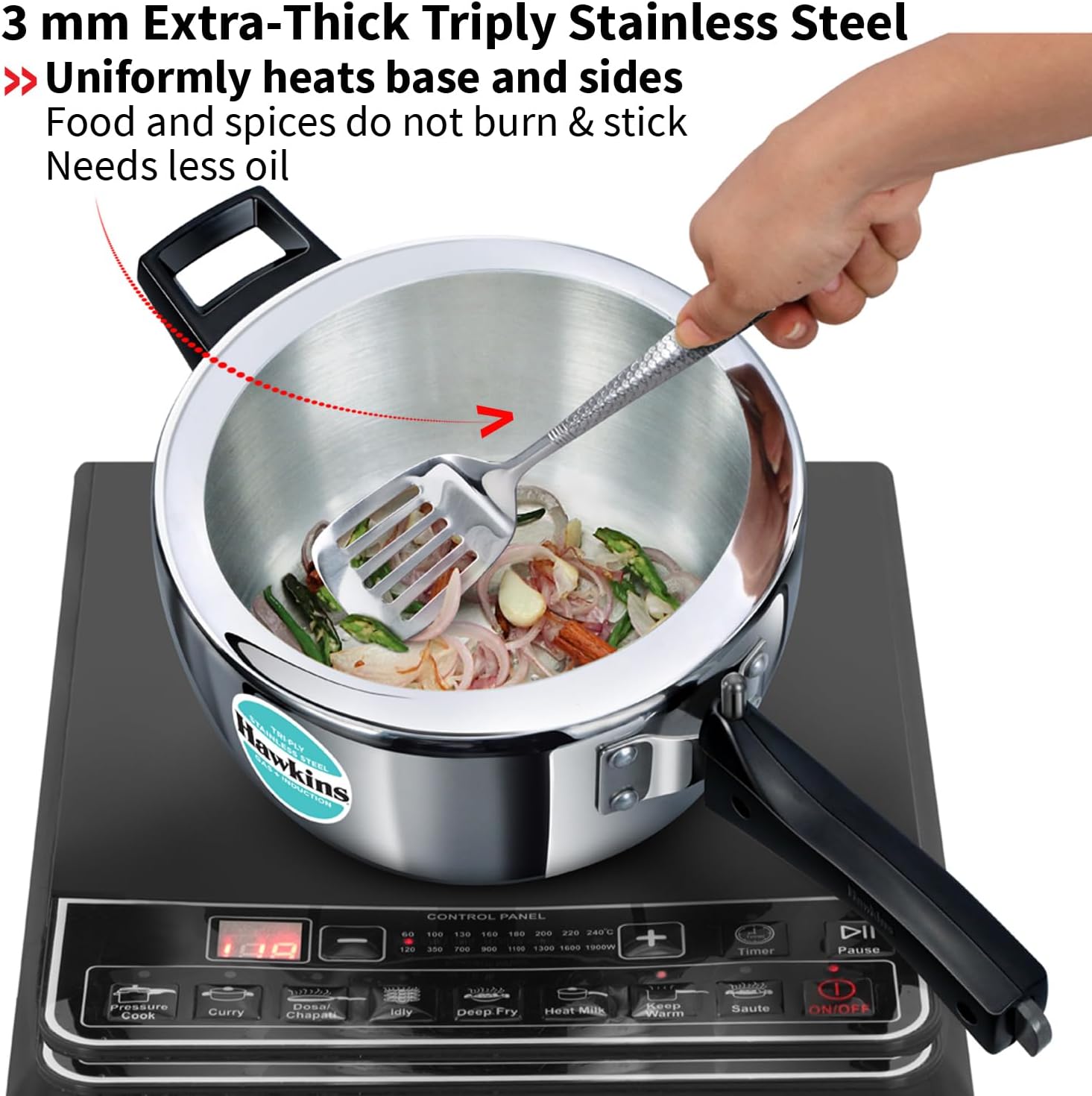 3 mm Extra-Thick Triply Stainless Steel  
Uniformly heats base and sides  
Food and spices do not burn & stick  
Needs less oil  

Hawkins  
CONTROL PANEL  
60 100 130 160 200 220 240C  
120 350 700 ... 1100 1300 1600 1900W  
+  
Timer  
Pause  
1727772  
TURA  
Pressure Cook  
Curry  
Dosar Chapati  
Idly  
Deep Fry  
Heat Milk  
Keep Warm  
Saute  
ON/OFF