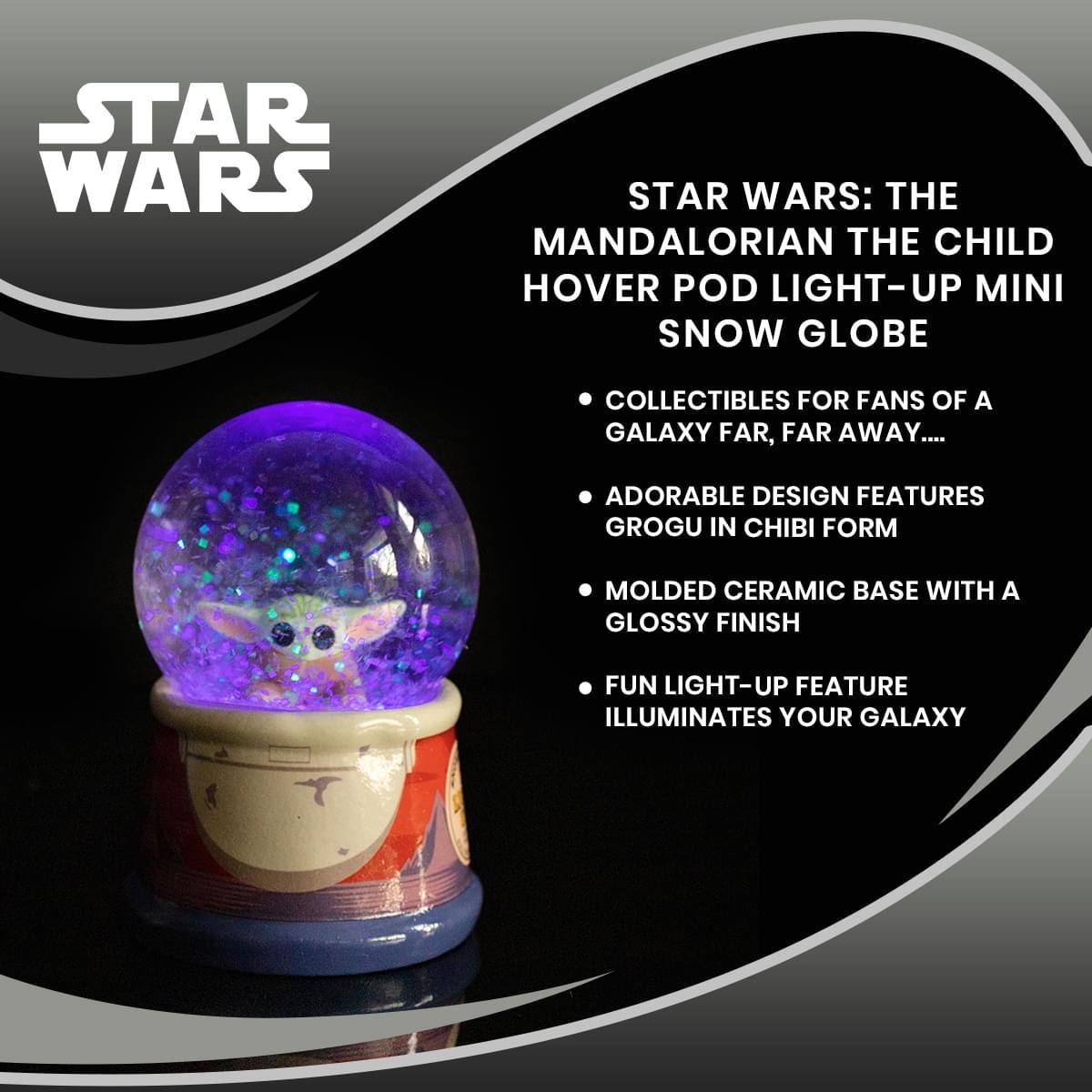 **STAR WARS**

**STAR WARS: THE MANDALORIAN THE CHILD HOVER POD LIGHT-UP MINI SNOW GLOBE**

- COLLECTIBLES FOR FANS OF A GALAXY FAR, FAR AWAY...
- ADORABLE DESIGN FEATURES GROGU IN CHIBI FORM
- MOLDED CERAMIC BASE WITH A GLOSSY FINISH
- FUN LIGHT-UP FEATURE ILLUMINATES YOUR GALAXY