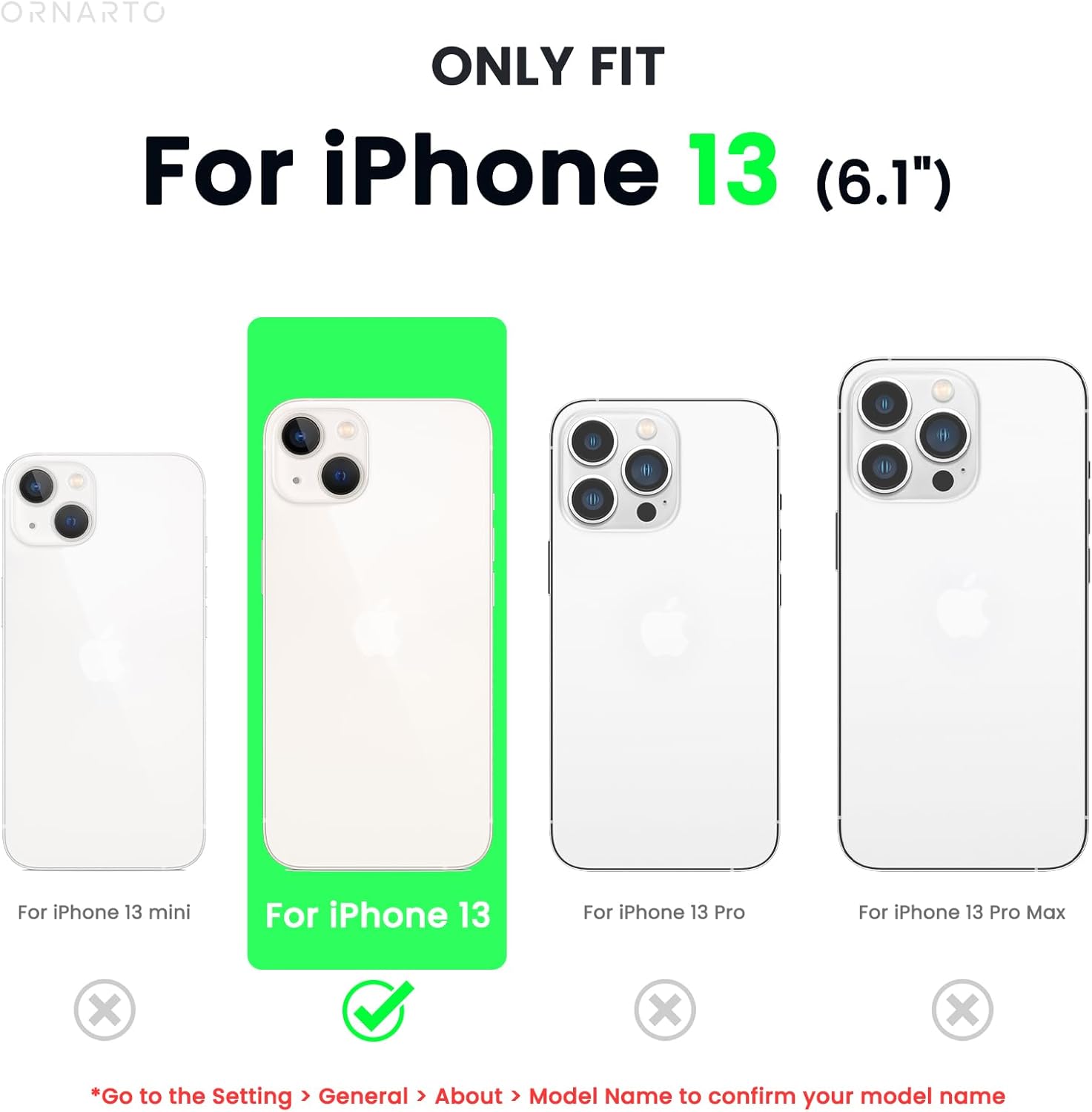 ORNARTO ONLY FIT For iPhone 13 (6.1")  B For iPhone 13 mini For iPhone 13 For iPhone 13 Pro For iPhone 13 Pro Max X X X *Go to the Setting > General > About > Model Name to confirm your model name