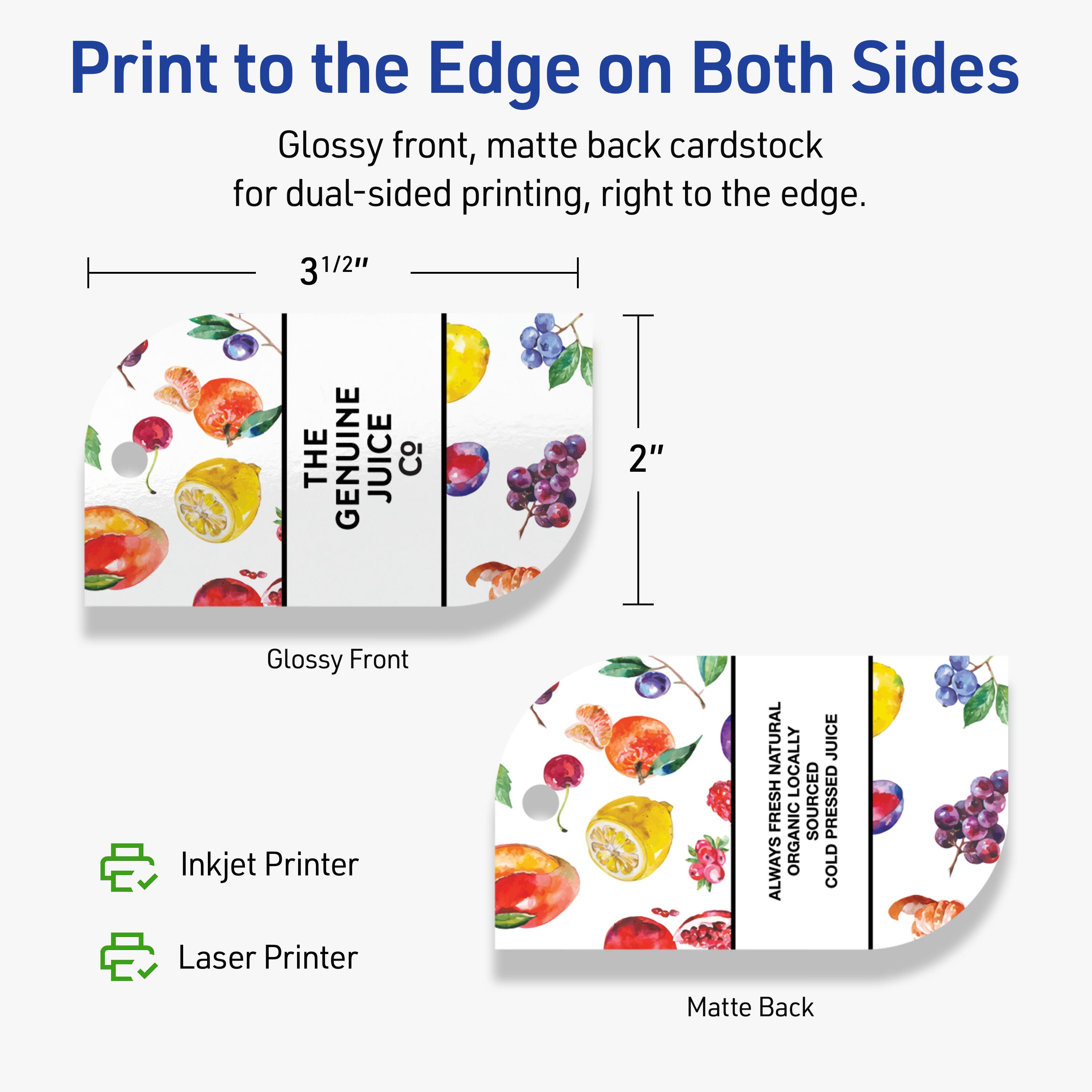 Print to the Edge on Both Sides

Glossy front, matte back cardstock for dual-sided printing, right to the edge.

3 1/2" x 2"

THE GENUINE JUICE Co

NATURAL JUICE
LOCALLY FRESH SOURCED
ALWAYS ORGANIC
COLD PRESSED

Inkjet Printer
Laser Printer

Glossy Front
Matte Back