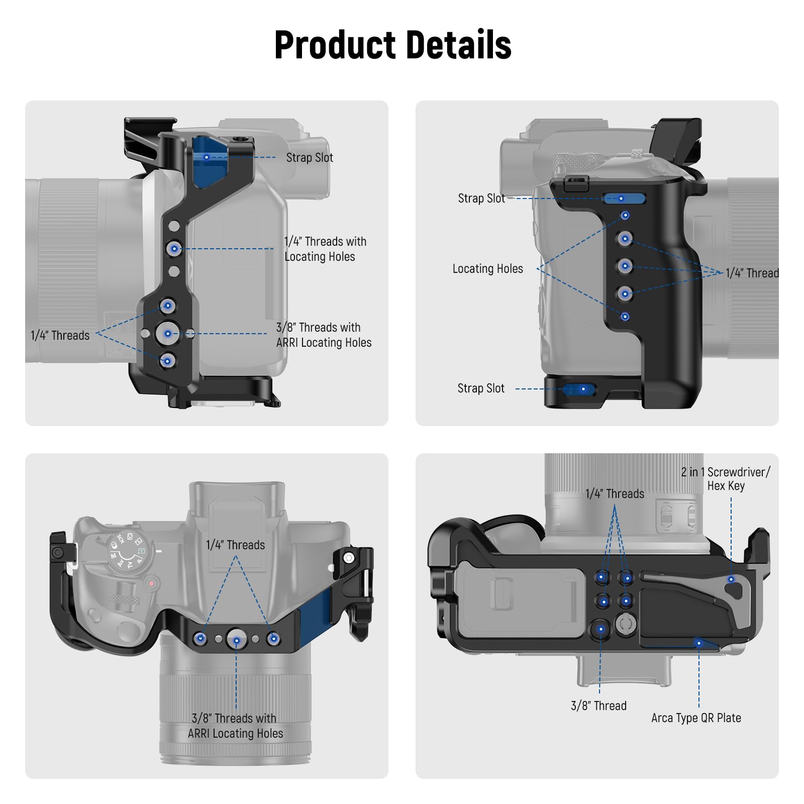 Product Details

- Strap Slot
- 1/4" Threads
- 1/4" Threads with Locating Holes
- 3/8" Threads with ARRI Locating Holes
- 1/4" Thread
- 3/8" Thread
- 2 in 1 Screwdriver/Hex Key
- Arca Type QR Plate