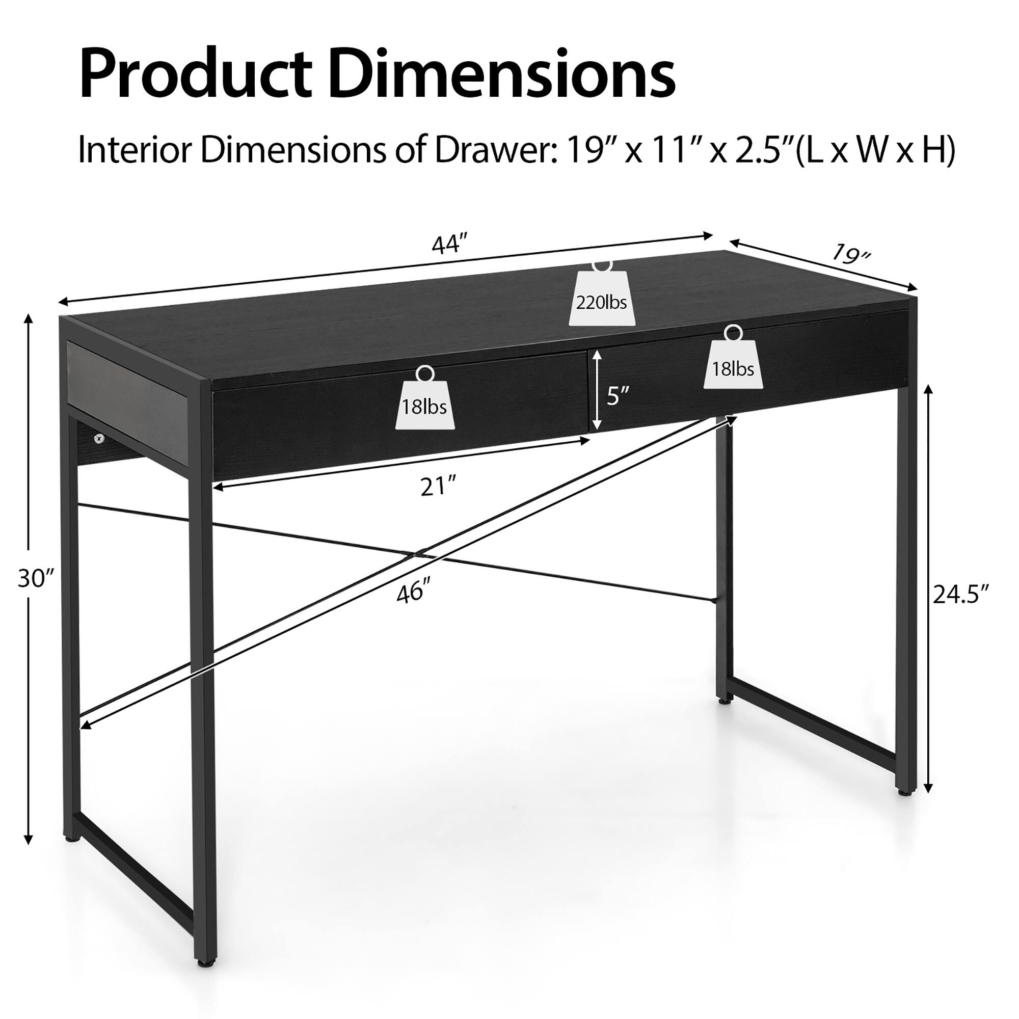 Product Dimensions:

* Interior Dimensions of Drawer: 19" x 11" x 2.5" (LxWxH)
* 44" x 220lbs
* 19" x 18lbs
* 5" x 18lbs
* 21" x 30" 46" x 24.5"