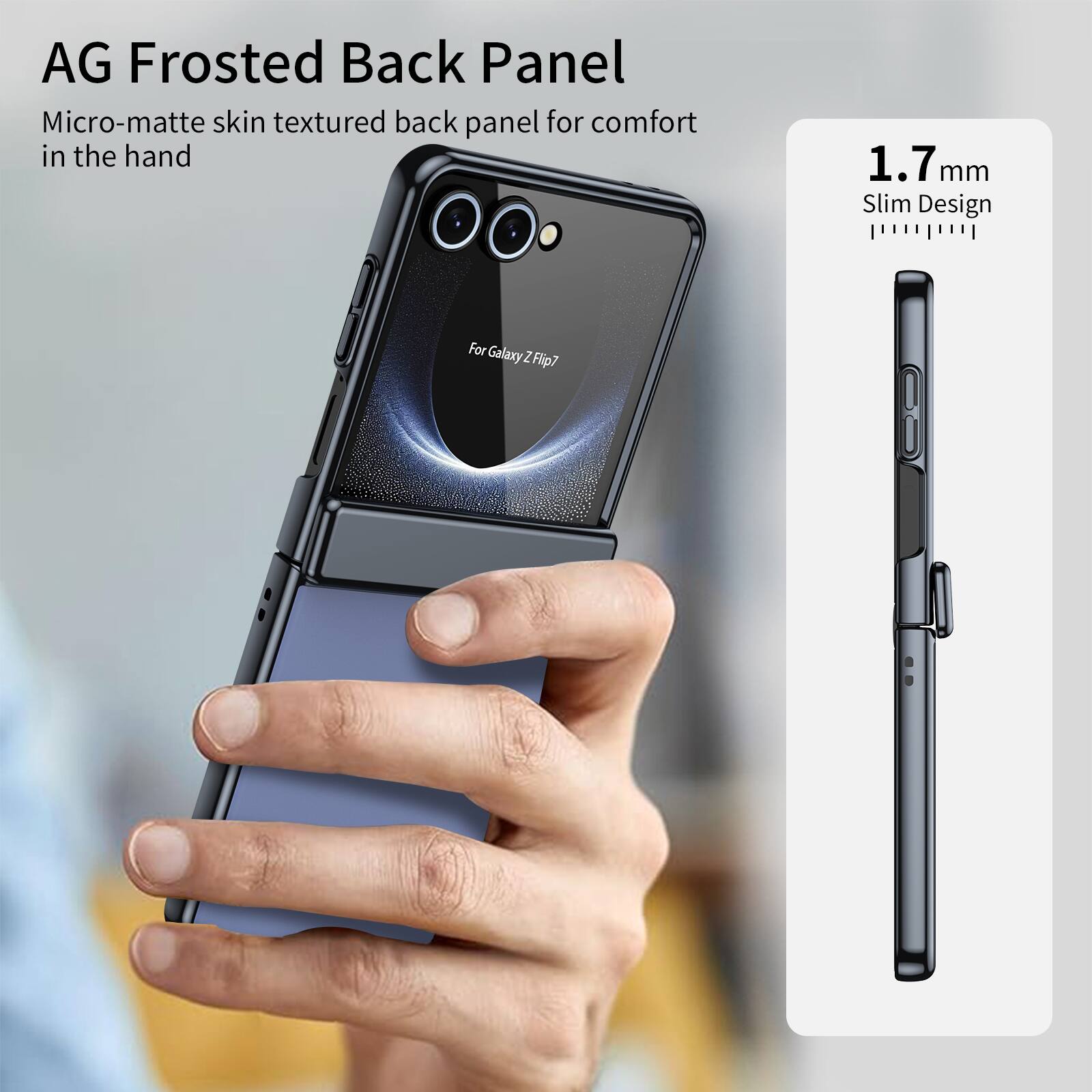 AG Frosted Back Panel  
Micro-matte skin textured back panel for comfort in the hand  
1.7 mm Slim Design  
For Galaxy Z Flip7